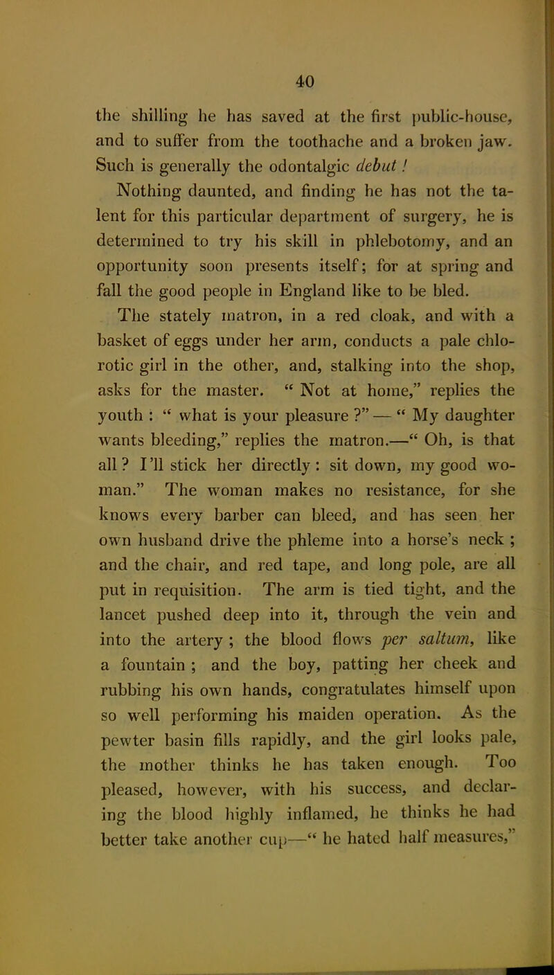 the shilling he has saved at the first {mblic-house, and to suffer from the toothache and a broken jaw. Such is generally the odontalgic debut! Nothing daunted, and finding he has not the ta- lent for this particular department of surgery, he is determined to try his skill in phlebotomy, and an opportunity soon presents itself; for at spring and fall the good people in England like to be bled. The stately matron, in a red cloak, and with a basket of eggs under her arm, conducts a pale chlo- rotic girl in the other, and, stalking into the shop, asks for the master.  Not at home, replies the youth :  what is your pleasure ? —  My daughter wants bleeding, replies the matron.— Oh, is that all ? I '11 stick her directly : sit down, my good wo- man. The woman makes no resistance, for she knows every barber can bleed, and has seen her own husband drive the phleme into a horse's neck ; and the chair, and red tape, and long pole, are all put in requisition. The arm is tied tight, and the lancet pushed deep into it, through the vein and into the artery ; the blood flows per saltiim, like a fountain ; and the boy, patting her cheek and rubbing his own hands, congratulates himself upon so well performing his maiden operation. As the pewter basin fills rapidly, and the girl looks pale, the mother thinks he has taken enough. Too pleased, however, with his success, and declar- ing the blood highly inflamed, he thinks he had better take another cui)— he hated half measures,