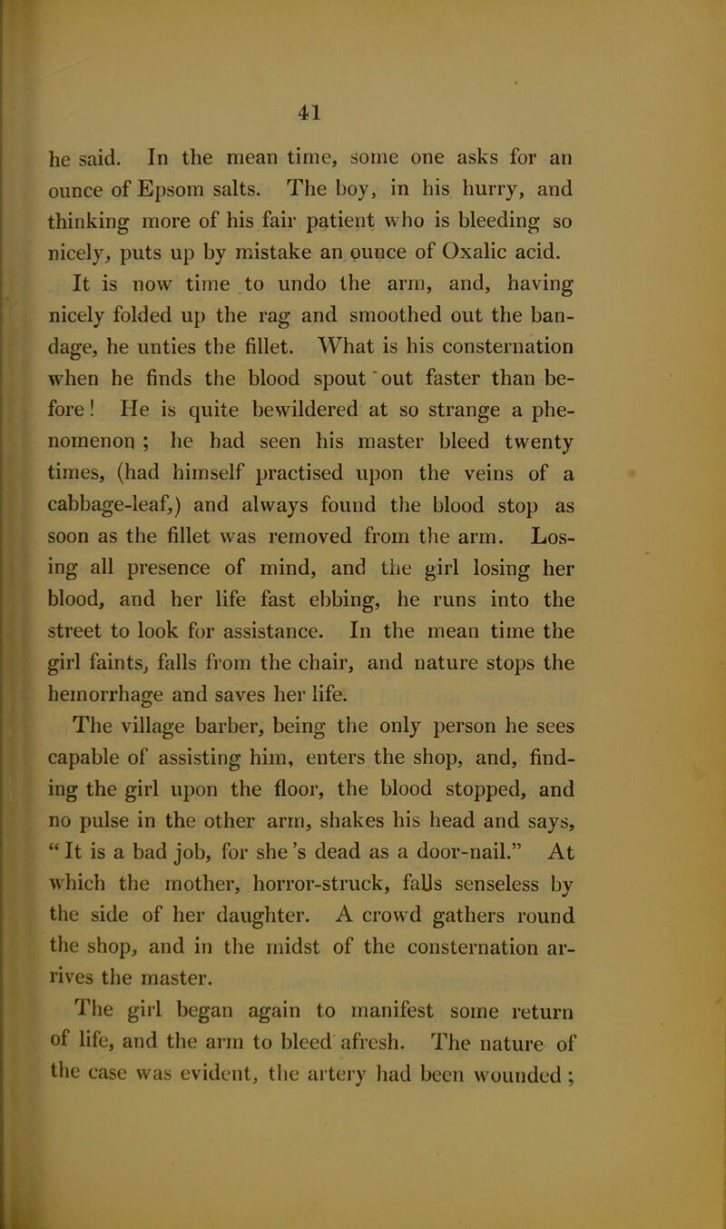 he said. In the mean time, some one asks for an ounce of Epsom salts. The boy, in his hurry, and thinking more of his fair patient who is bleeding so nicely, puts up by mistake an ounce of Oxalic acid. It is now time to undo the arm, and, having nicely folded up the rag and smoothed out the ban- dage, he unties the fillet. What is his consternation when he finds the blood spout out faster than be- fore ! He is quite bewildered at so strange a phe- nomenon ; he had seen his master bleed twenty times, (had himself practised upon the veins of a cabbage-leaf,) and always found the blood stop as soon as the fillet was removed from the arm. Los- ing all presence of mind, and the girl losing her blood, and her life fast ebbing, he runs into the street to look for assistance. In the mean time the girl faints^ falls from the chair, and nature stops the hemorrhage and saves her life. The village barber, being the only person he sees capable of assisting him, enters the shop, and, find- ing the girl upon the floor, the blood stopped, and no pulse in the other arm, shakes his head and says,  It is a bad job, for she's dead as a door-nail. At Avhich the mother, horror-struck, falls senseless by the side of her daughter. A crowd gathers round the shop, and in the midst of the consternation ar- rives the master. The girl began again to manifest some return of life, and the arm to bleed afresh. The nature of the case was evident, the artery had been wounded;