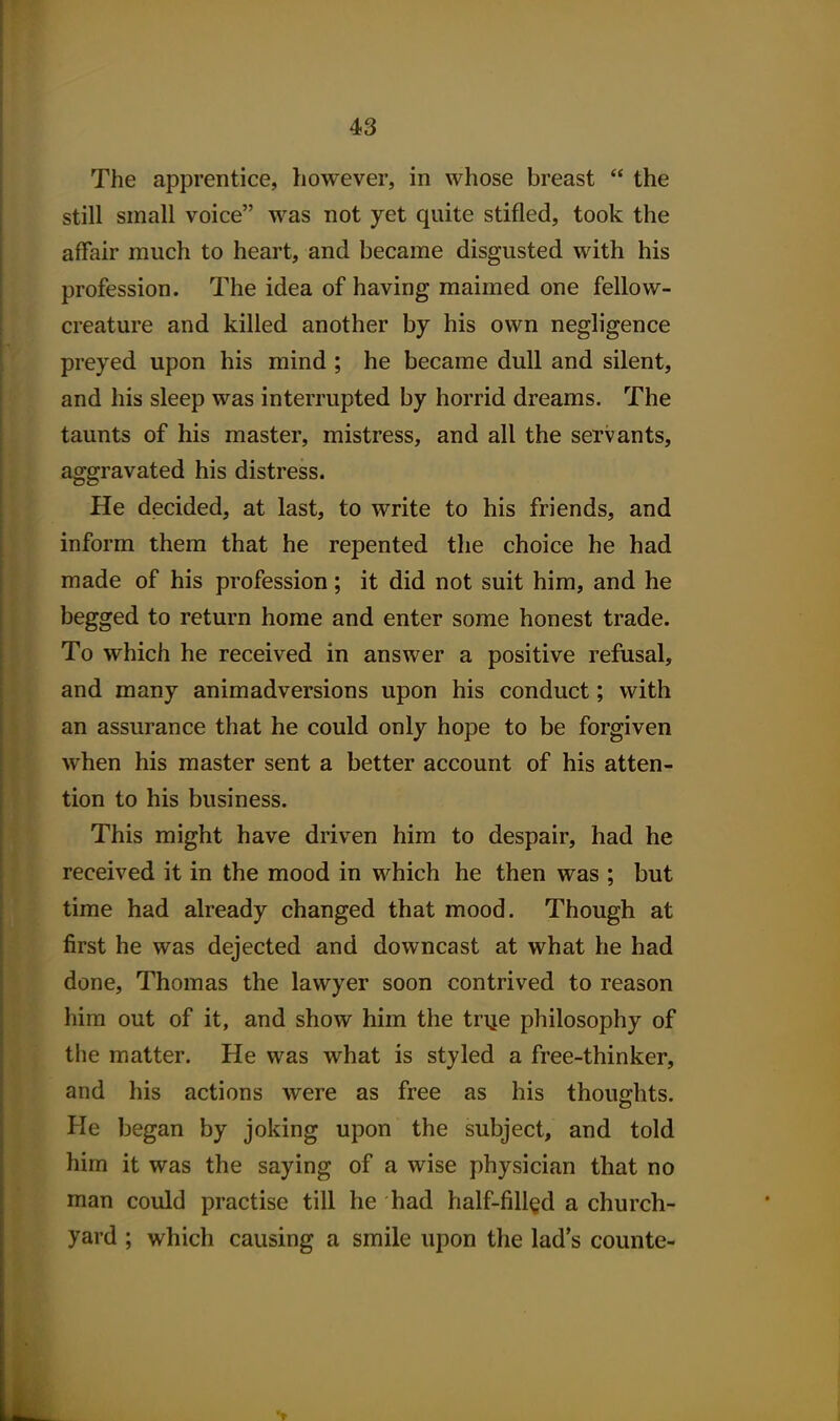 The apprentice, however, in whose breast  the still small voice was not yet quite stifled, took the affair much to heart, and became disgusted with his profession. The idea of having maimed one fellow- creature and killed another by his own negligence preyed upon his mind ; he became dull and silent, and his sleep was interrupted by horrid dreams. The taunts of his master, mistress, and all the servants, aggravated his distress. He decided, at last, to write to his friends, and inform them that he repented the choice he had made of his profession; it did not suit him, and he begged to return home and enter some honest trade. To which he received in answer a positive refusal, and many animadversions upon his conduct; with an assurance that he could only hope to be forgiven when his master sent a better account of his atten- tion to his business. This might have driven him to despair, had he received it in the mood in which he then was ; but time had already changed that mood. Though at first he was dejected and downcast at what he had done, Thomas the lawyer soon contrived to reason him out of it, and show him the trije philosophy of the matter. He was what is styled a free-thinker, and his actions were as free as his thoughts. He began by joking upon the subject, and told him it was the saying of a wise physician that no man could practise till he had half-filled a church- yard ; which causing a smile upon the lad's counte-