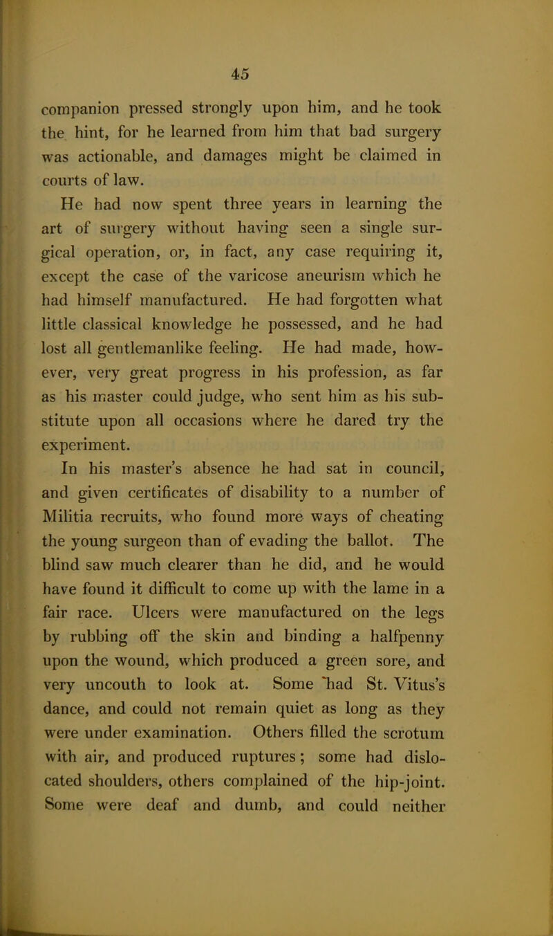 companion pressed strongly upon him, and he took the hint, for he learned from him that bad surgery was actionable, and damages might be claimed in courts of law. He had now spent three years in learning the art of surgery without having seen a single sur- gical operation, or, in fact, any case requiring it, except the case of the varicose aneurism which he had himself manufactured. He had forgotten what little classical knowledge he possessed, and he had lost all gentlemanlike feeling. He had made, how- ever, very great progress in his profession, as far as his master could judge, who sent him as his sub- stitute upon all occasions where he dared try the experiment. In his master's absence he had sat in council, and given certificates of disability to a number of Militia recruits, who found more ways of cheating the young surgeon than of evading the ballot. The blind saw much clearer than he did, and he would have found it difficult to come up with the lame in a fair race. Ulcers were manufactured on the legs by rubbing off the skin and binding a halfpenny upon the wound, which produced a green sore, and very uncouth to look at. Some 'had St. Vitus's dance, and could not remain quiet as long as they were under examination. Others filled the scrotum with air, and produced ruptures; some had dislo- cated shoulders, others complained of the hip-joint. Some were deaf and dumb, and could neither