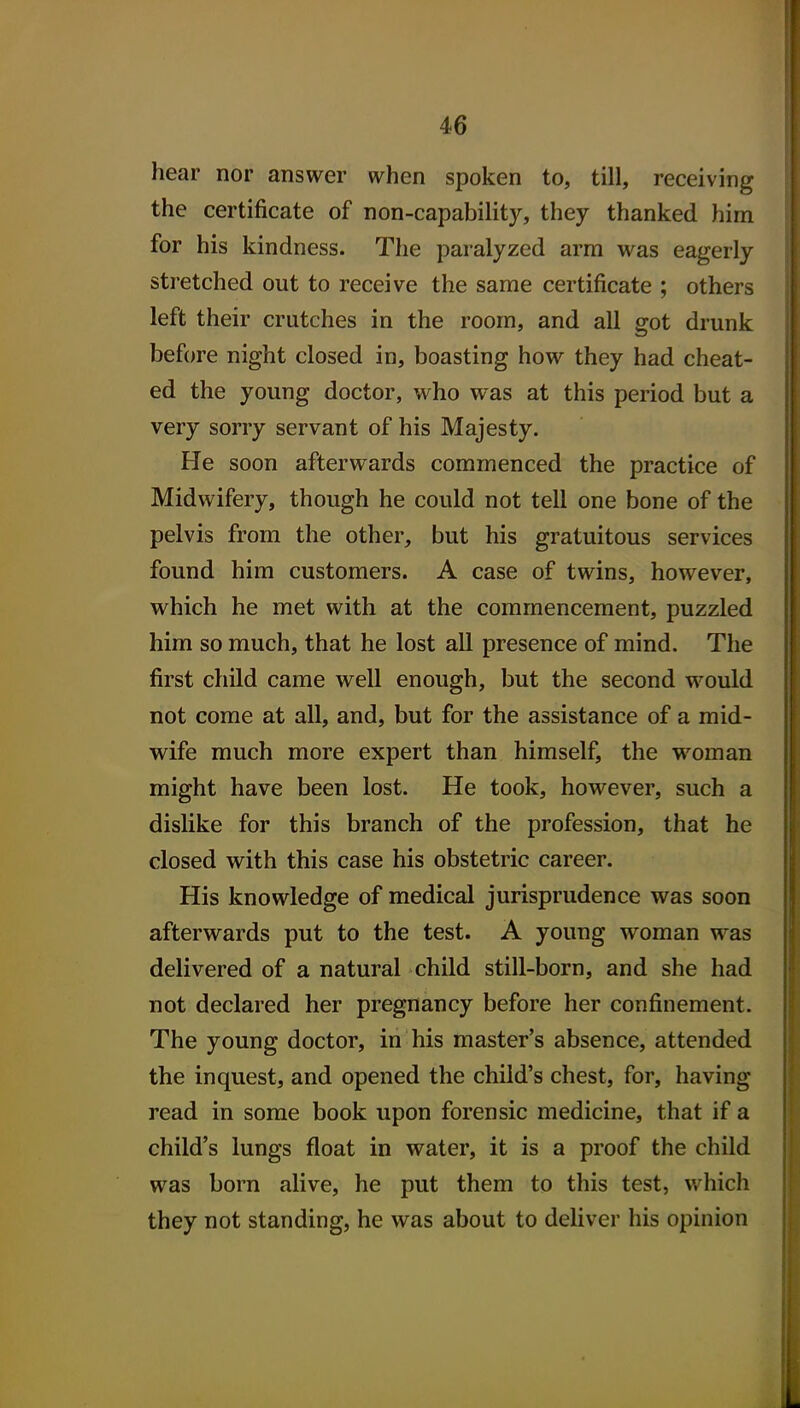 hear nor answer when spoken to, till, receiving the certificate of non-capability, they thanked him for his kindness. The paralyzed arm was eagerly stretched out to receive the same certificate ; others left their crutches in the room, and all got drunk before night closed in, boasting how they had cheat- ed the young doctor, who was at this period but a very sorry servant of his Majesty. He soon afterwards commenced the practice of Midwifery, though he could not tell one bone of the pelvis from the other, but his gratuitous services found him customers. A case of twins, however, which he met with at the commencement, puzzled him so much, that he lost all presence of mind. The first child came well enough, but the second would not come at all, and, but for the assistance of a mid- wife much more expert than himself, the woman might have been lost. He took, however, such a dislike for this branch of the profession, that he closed with this case his obstetric career. His knowledge of medical jurisprudence was soon afterwards put to the test. A young woman was delivered of a natural child still-born, and she had not declared her pregnancy before her confinement. The young doctor, in his master's absence, attended the inquest, and opened the child's chest, for, having read in some book upon forensic medicine, that if a child's lungs float in water, it is a proof the child was born alive, he put them to this test, which they not standing, he was about to deliver his opinion