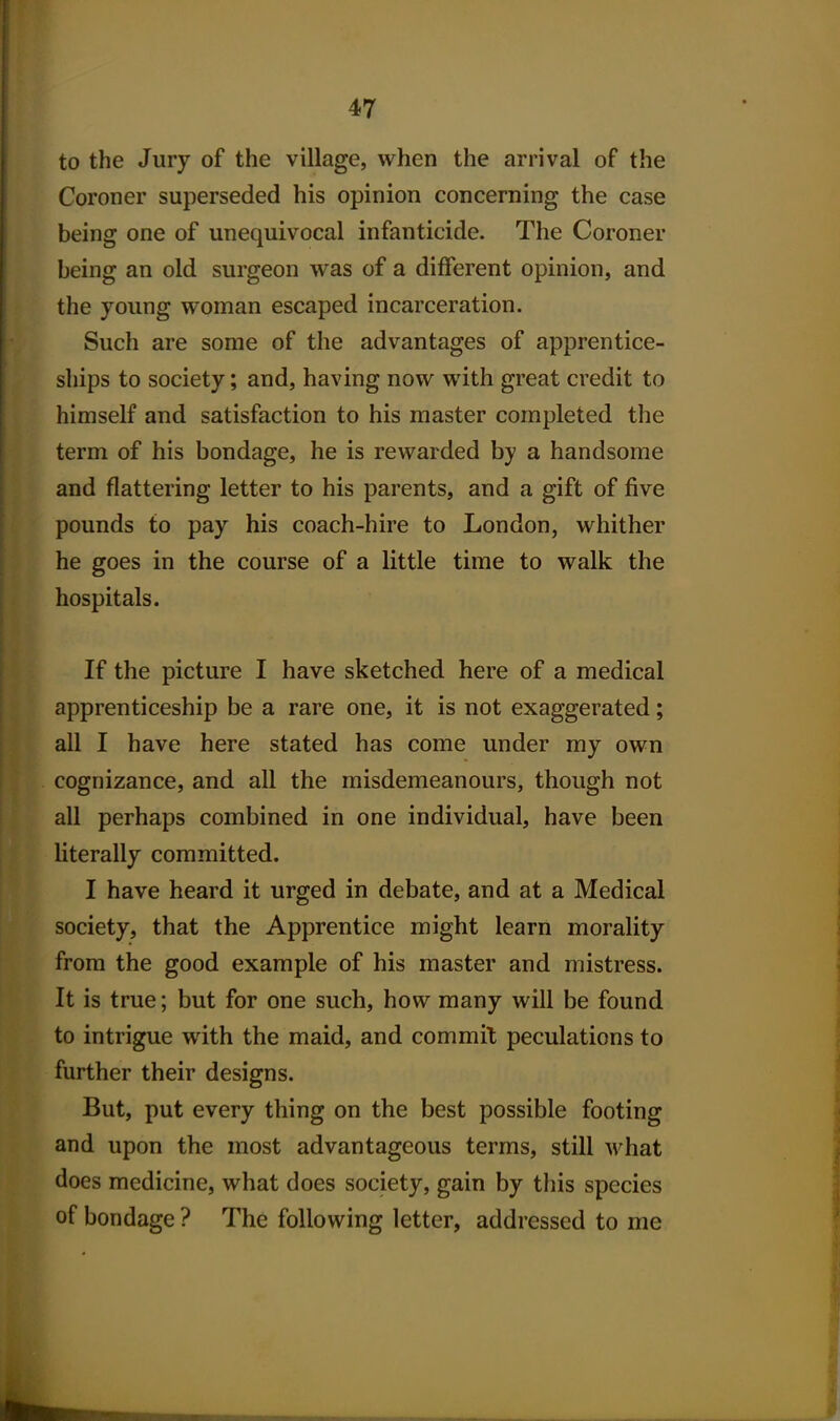 to the Jury of the village, when the arrival of the Coroner superseded his opinion concerning the case being one of unequivocal infanticide. The Coroner being an old surgeon Avas of a different opinion, and the young woman escaped incarceration. Such are some of the advantages of apprentice- ships to society; and, having now with great credit to himself and satisfaction to his master completed the term of his bondage, he is rewarded by a handsome and flattering letter to his parents, and a gift of five pounds to pay his coach-hire to London, whither he goes in the course of a little time to walk the hospitals. If the picture I have sketched here of a medical apprenticeship be a rare one, it is not exaggerated; all I have here stated has come under my own cognizance, and all the misdemeanours, though not all perhaps combined in one individual, have been literally committed. I have heard it urged in debate, and at a Medical society, that the Apprentice might learn morality from the good example of his master and mistress. It is true; but for one such, how many will be found to intrigue with the maid, and commit peculations to further their designs. But, put every thing on the best possible footing and upon the most advantageous terms, still what does medicine, what does society, gain by this species of bondage ? The following letter, addressed to me