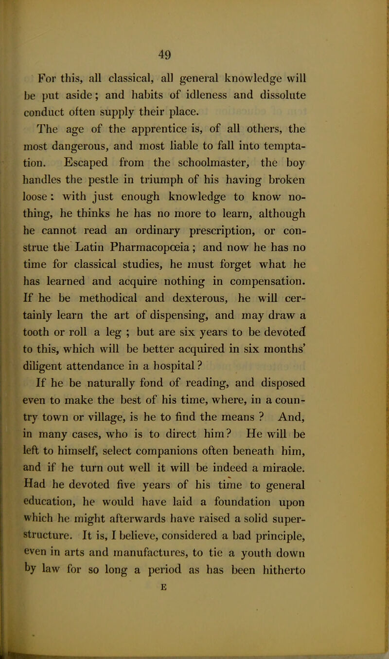 For this, all classical, all general knowledge will be put aside; and habits of idleness and dissolute conduct often supply their place. The age of the apprentice is, of all others, the most dangerous, and most liable to fall into tempta- tion. Escaped from the schoolmaster, the boy handles the pestle in triumph of his having broken loose: with just enough knowledge to know no- thing, he thinks he has no more to learn, although he cannot read an ordinary prescription, or con- strue the Latin Pharmacopoeia; and now he has no time for classical studies, he must forget what he has learned and acquire nothing in compensation. If he be methodical and dexterous, he will cer- tainly learn the art of dispensing, and may draw a tooth or roll a leg ; but are six years to be devoted to this, which will be better acquired in six months' diligent attendance in a hospital ? If he be naturally fond of reading, and disposed even to make the best of his time, where, in a coun- try town or village, is he to find the means ? And, in many cases, who is to direct him? He will be left to himself, select companions often beneath him, and if he turn out well it will be indeed a miracle. Had he devoted five years of his time to general education, he would have laid a foundation upon which he might afterwards have raised a solid super- structure. It is, I believe, considered a bad principle, even in arts and manufactures, to tie a youth down by law for so long a period as has been hitherto E