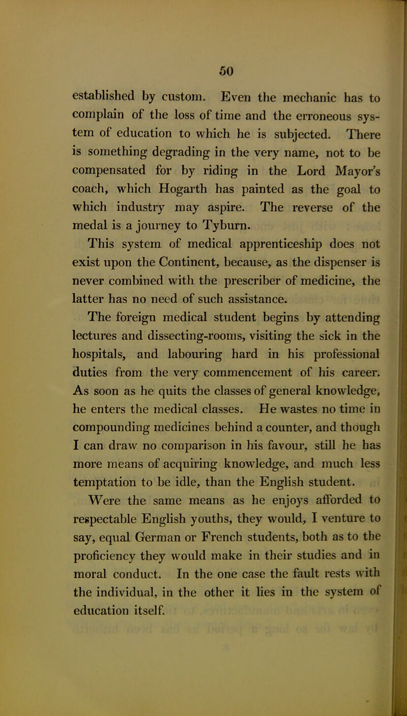60 established by custom. Even the mechanic has to complain of the loss of time and the erroneous sys- tem of education to which he is subjected. There is something degrading in the very name, not to be compensated for by riding in the Lord Mayor's coach, which Hogarth has painted as the goal to which industry may aspire. The reverse of the medal is a journey to Tyburn. This system of medical apprenticeship does not exist upon the Continent, because, as the dispenser is never combined with the prescriber of medicine, the latter has no need of such assistance. The foreign medical student begins by attending lectures and dissecting-rooms, visiting the sick in the hospitals, and labouring hard in his professional duties from the very commencement of his career. As soon as he quits the classes of general knowledge, he enters the medical classes. He wastes no time in compounding medicines behind a counter, and though I can draw no comparison in his favour, still he has more means of acquiring knowledge, and much less temptation to be idle, than the English student. Were the same means as he enjoys afforded to respectable English youths, they would, I venture to say, equal German or French students, both as to the proficiency they would make in their studies and in moral conduct. In the one case the fault rests with the individual, in the other it lies in the system of education itself.