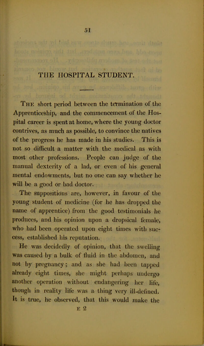 THE HOSPITAL STUDENT. The short period between the termination of the Apprenticeship, and the commencement of the Hos- pital career is spent at home, where the young doctor contrives, as much as possible, to convince the natives of the progress he has made in his studies. This is not so difficult a matter with the medical as with most other professions. People can judge of the manual dexterity of a lad, or even of his general mental endowments, but no one can say whether he will be a good or bad doctor. The suppositions are, however, in favour of the young student of medicine (for he has dropped the name of apprentice) from the good testimonials he produces, and his opinion upon a dropsical female, who had been operated upon eight times with suc- cess, established his reputation. He was decidedly of opinion, that the swelling was caused by a bulk of fluid in the abdomen, and not by pregnancy; and as she had been tapped already eight times, she might perhaps undergo another operation without endangering her life, though in reality life was a. thing very ill-defined* It is true, he observed, that this would make the E 2!