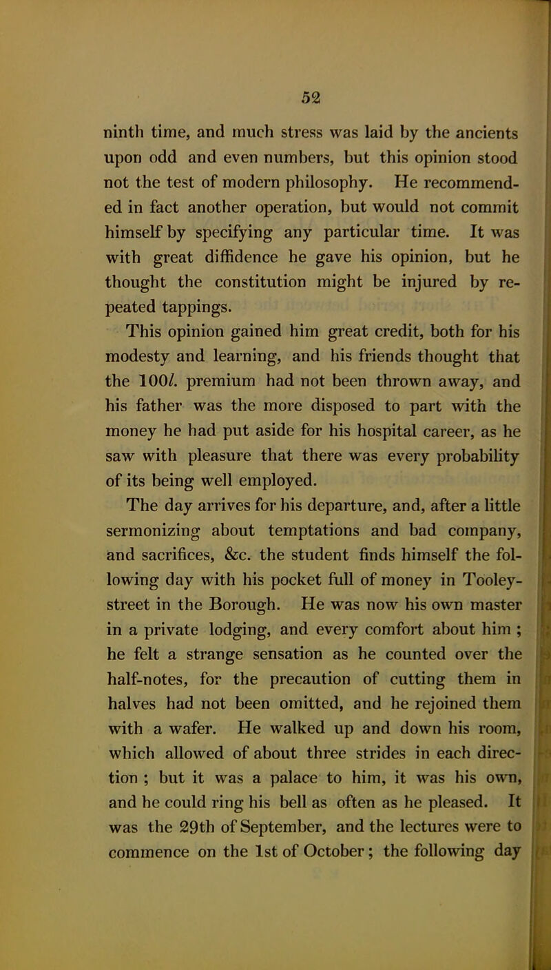 ninth time, and much stress was laid by the ancients upon odd and even numbers, but this opinion stood not the test of modern philosophy. He recommend- ed in fact another operation, but would not commit himself by specifying any particular time. It was with great diffidence he gave his opinion, but he thought the constitution might be injured by re- peated tappings. This opinion gained him great credit, both for his modesty and learning, and his friends thought that the 100/. premium had not been thrown away, and his father was the more disposed to part with the money he had put aside for his hospital career, as he saw with pleasure that there was every probability of its being well employed. The day arrives for his departure, and, after a little sermonizing about temptations and bad company, and sacrifices, &c. the student finds himself the fol- lowing day with his pocket full of money in Tooley- street in the Borough. He was now his own master in a private lodging, and every comfort about him ; he felt a strange sensation as he counted over the half-notes, for the precaution of cutting them in halves had not been omitted, and he rejoined them with a wafer. He walked up and down his room, which allowed of about three strides in each direc- tion ; but it was a palace to him, it was his own, and he could ring his bell as often as he pleased. It was the 29th of September, and the lectures were to commence on the 1st of October; the following day