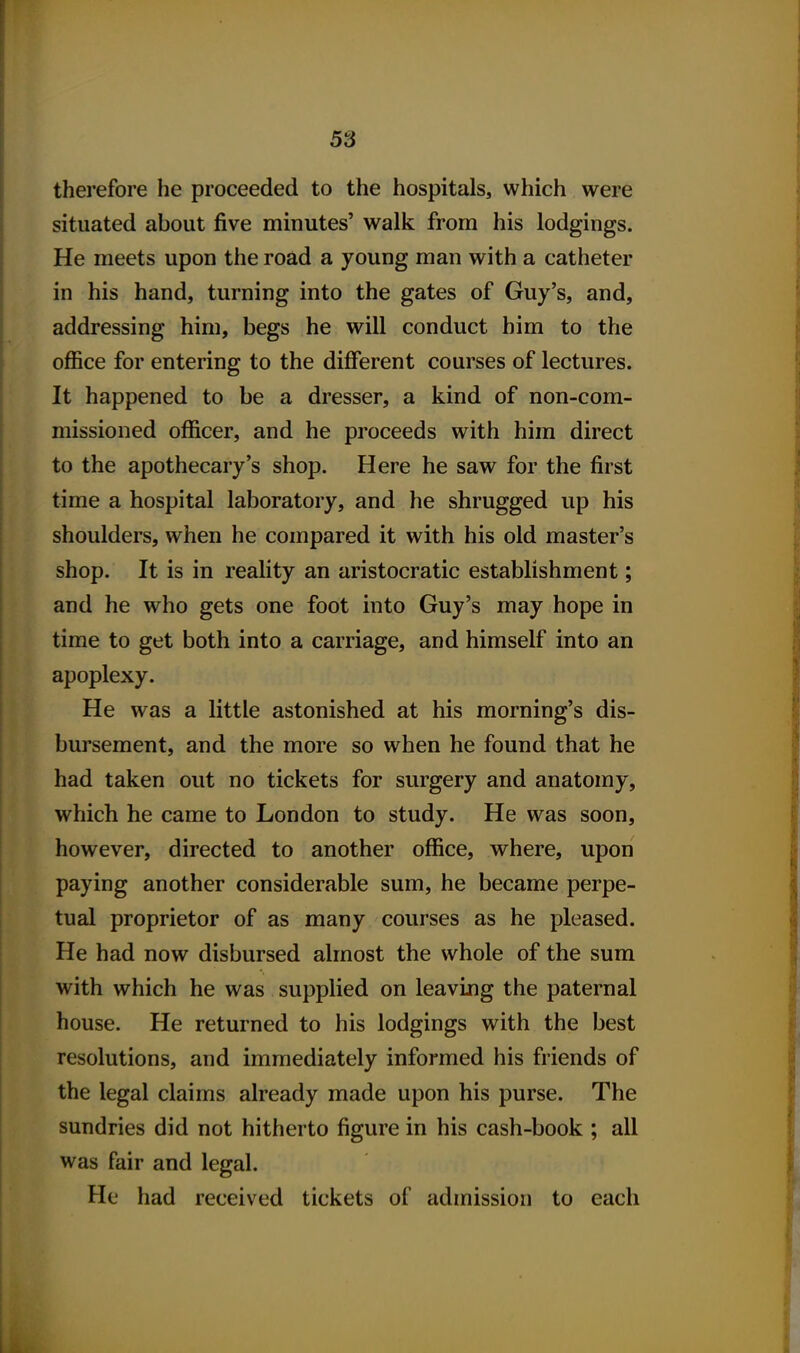 therefore he proceeded to the hospitals, which were situated about five minutes' walk from his lodgings. He meets upon the road a young man with a catheter in his hand, turning into the gates of Guy's, and, addressing him, begs he will conduct him to the office for entering to the different courses of lectures. It happened to be a dresser, a kind of non-com- missioned officer, and he proceeds with him direct to the apothecary's shop. Here he saw for the first time a hospital laboratory, and he shrugged up his shoulders, when he compared it with his old master's shop. It is in reality an aristocratic establishment; and he who gets one foot into Guy's may hope in time to get both into a carriage, and himself into an apoplexy. He was a little astonished at his morning's dis- bursement, and the more so when he found that he had taken out no tickets for surgery and anatomy, which he came to London to study. He was soon, however, directed to another office, where, upon paying another considerable sum, he became perpe- tual proprietor of as many courses as he pleased. He had now disbursed almost the whole of the sum with which he was supplied on leaving the paternal house. He returned to his lodgings with the best resolutions, and immediately informed his friends of the legal claims already made upon his purse. The sundries did not hitherto figure in his cash-book ; all was fair and legal. He had received tickets of admission to each