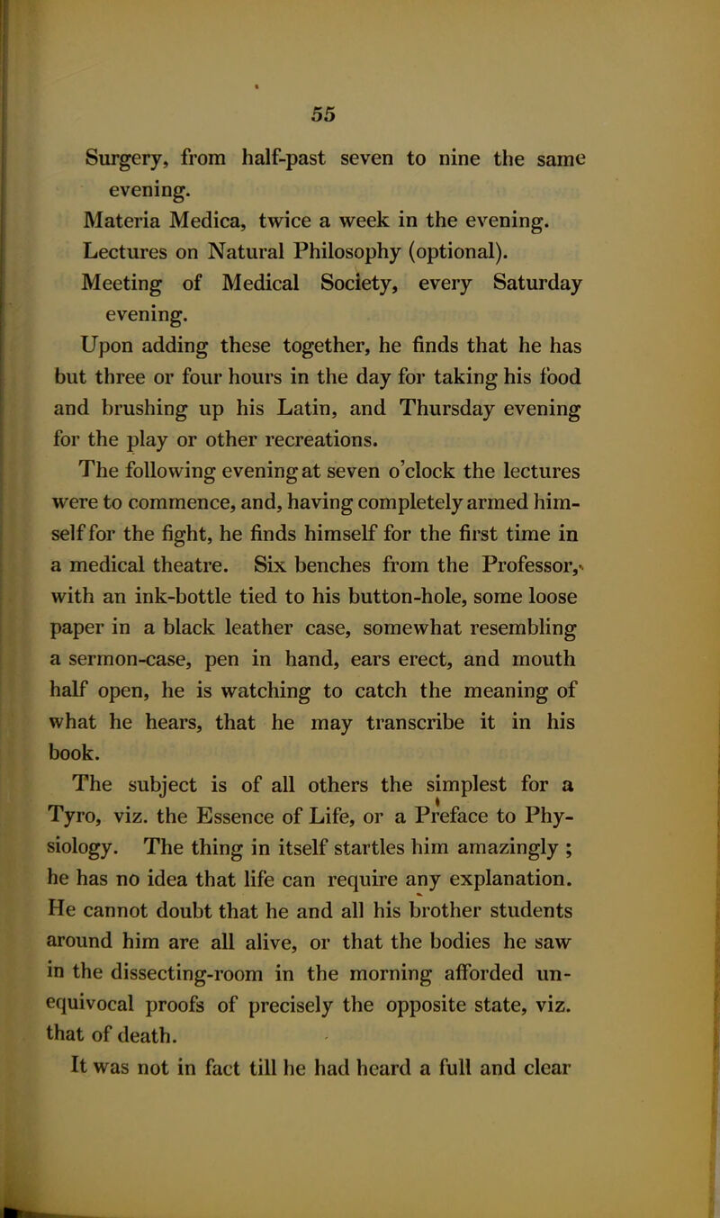 Surgery, from half-past seven to nine the same evening. Materia Medica, twice a week in the evening. Lectures on Natural Philosophy (optional). Meeting of Medical Society, every Saturday evening. Upon adding these together, he finds that he has but three or four hours in the day for taking his food and brushing up his Latin, and Thursday evening for the play or other recreations. The following evening at seven o'clock the lectures were to commence, and, having completely armed him- self for the fight, he finds himself for the first time in a medical theatre. Six benches from the Professor,^ with an ink-bottle tied to his button-hole, some loose paper in a black leather case, somewhat resembling a sermon-case, pen in hand, ears erect, and mouth half open, he is watching to catch the meaning of what he hears, that he may transcribe it in his book. The subject is of all others the simplest for a Tyro, viz. the Essence of Life, or a Preface to Phy- siology. The thing in itself startles him amazingly ; he has no idea that life can require any explanation. He cannot doubt that he and all his brother students around him are all alive, or that the bodies he saw in the dissecting-room in the morning afforded un- equivocal proofs of precisely the opposite state, viz. that of death. It was not in fact till he had heard a full and clear