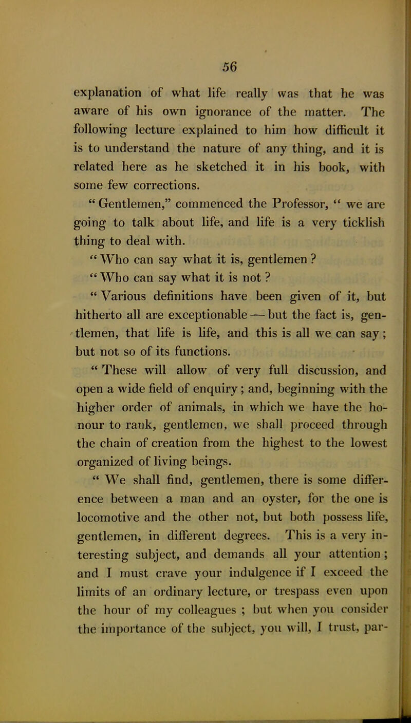 explanation of what life really was that he was aware of his own ignorance of the matter. The following lecture explained to hirn how difficult it is to understand the nature of any thing, and it is related here as he sketched it in his book, with some few corrections.  Gentlemen, commenced the Professor,  we are going to talk about life, and life is a very ticklish thing to deal with. ** Who can say what it is, gentlemen ?  Who can say what it is not ? Various definitions have been given of it, but hitherto all are exceptionable — but the fact is, gen- tlemen, that life is life, and this is all we can say; but not so of its functions.  These will allow of very full discussion, and open a wide field of enquiry; and, beginning with the higher order of animals, in which we have the ho- nour to rank, gentlemen, we shall proceed through the chain of creation from the highest to the lowest organized of living beings.  We shall find, gentlemen, there is some differ- ence between a man and an oyster, for the one is locomotive and the other not, but both possess life, gentlemen, in different degrees. This is a very in- teresting subject, and demands all your attention; and I must crave your indulgence if I exceed the limits of an ordinary lecture, or trespass even upon the hour of my colleagues ; but when you consider the importance of the subject, you will, I trust, par-
