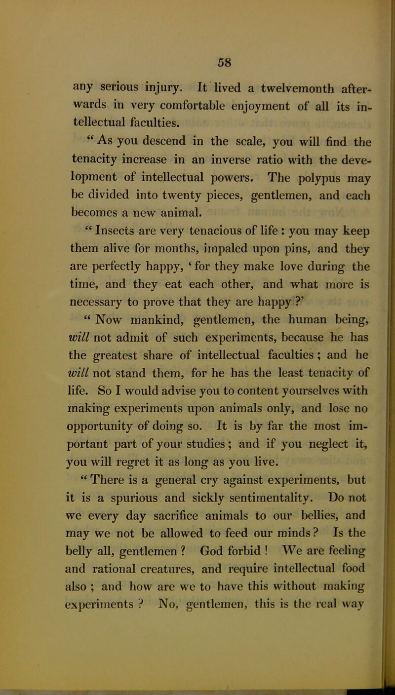 any serious injury. It lived a twelvemonth after- wards in very comfortable enjoyment of all its in- tellectual faculties.  As you descend in the scale, you will find the tenacity increase in an inverse ratio with the deve- lopment of intellectual powers. The polypus may be divided into twenty pieces, gentlemen, and each becomes a new animal.  Insects are very tenacious of life : you may keep them alive for months, impaled upon pins, and they are perfectly happy, * for they make love during the time, and they eat each other, and what more is necessary to prove that they are happy ?'  Now mankind, gentlemen, the human being, will not admit of such experiments, because he has the greatest share of intellectual faculties ; and he will not stand them, for he has the least tenacity of life. So I would advise you to content yourselves with making experiments upon animals only, and lose no opportunity of doing so. It is by far the most im- portant part of your studies; and if you neglect it, you will regret it as long as you live.  There is a general cry against experiments, but it is a spurious and sickly sentimentality. Do not we every day sacrifice animals to our bellies, and may we not be allowed to feed our minds ? Is the belly all, gentlemen ? God forbid ! We are feeling and rational creatures, and require intellectual food also ; and how are we to have this without making experiments ? No, gentlemen, this is the real way