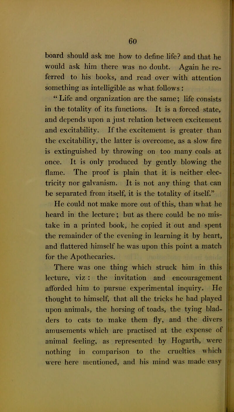 board should ask me how to define life? and that he would ask him there was no doubt. Again he re- ferred to his books, and read over with attention something as intelligible as what follows : Life and organization are the same; life consists in the totality of its functions. It is a forced state, and depends upon a just relation between excitement and excitability. If the excitement is greater than the excitability, the latter is overcome, as a slow fire is extinguished by throwing on too many coals at once. It is only produced by gently blowing the flame. The proof is plain that it is neither elec- tricity nor galvanism. It is not any thing that can be separated from itself, it is the totality of itself. He could not make more out of this, than what he heard in the lecture; but as there could be no mis- take in a printed book, he copied it out and spent the remainder of the evening in learning it by heart, and flattered himself he was upon this point a match for the Apothecaries. There was one thing which struck him in this lecture, viz : the invitation and encouragement afforded him to pursue experimental inquiry. He thought to himself, that all the tricks he had played upon animals, the horsing of toads, the tying blad- ders to cats to make them fly, and the divers amusements which are practised at the expense of animal feeling, as represented by Hogarth, were nothing in comparison to the cruelties which were here mentioned, and his mind was made easy