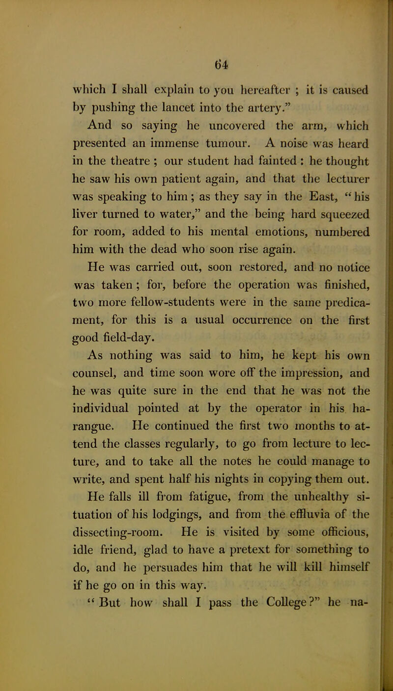 which I shall explain to you hereafter ; it is caused by pushing the lancet into the artery. And so saying he uncovered the arm, which presented an immense tumour. A noise was heard in the theatre ; our student had fainted : he thought he saw his own patient again, and that the lecturer was speaking to him; as they say in the East,  his liver turned to water, and the being hard squeezed for room, added to his mental emotions, numbered him with the dead who soon rise again. He was carried out, soon restored, and no notice was taken ; for, before the operation was finished, two more fellow-students were in the same predica- ment, for this is a usual occurrence on the first good field-day. As nothing was said to him, he kept his own counsel, and time soon wore off the impression, and he was quite sure in the end that he was not the individual pointed at by the operator in his ha- rangue. He continued the first two months to at- tend the classes regularly, to go from lecture to lec- ture, and to take all the notes he could manage to write, and spent half his nights in copying them out. He falls ill from fatigue, from the unhealthy si- tuation of his lodgings, and from the effluvia of the dissecting-room. He is visited by some officious, idle friend, glad to have a pretext for something to do, and he persuades him that he will kill himself if he go on in this way. But how shall I pass the College? he na-
