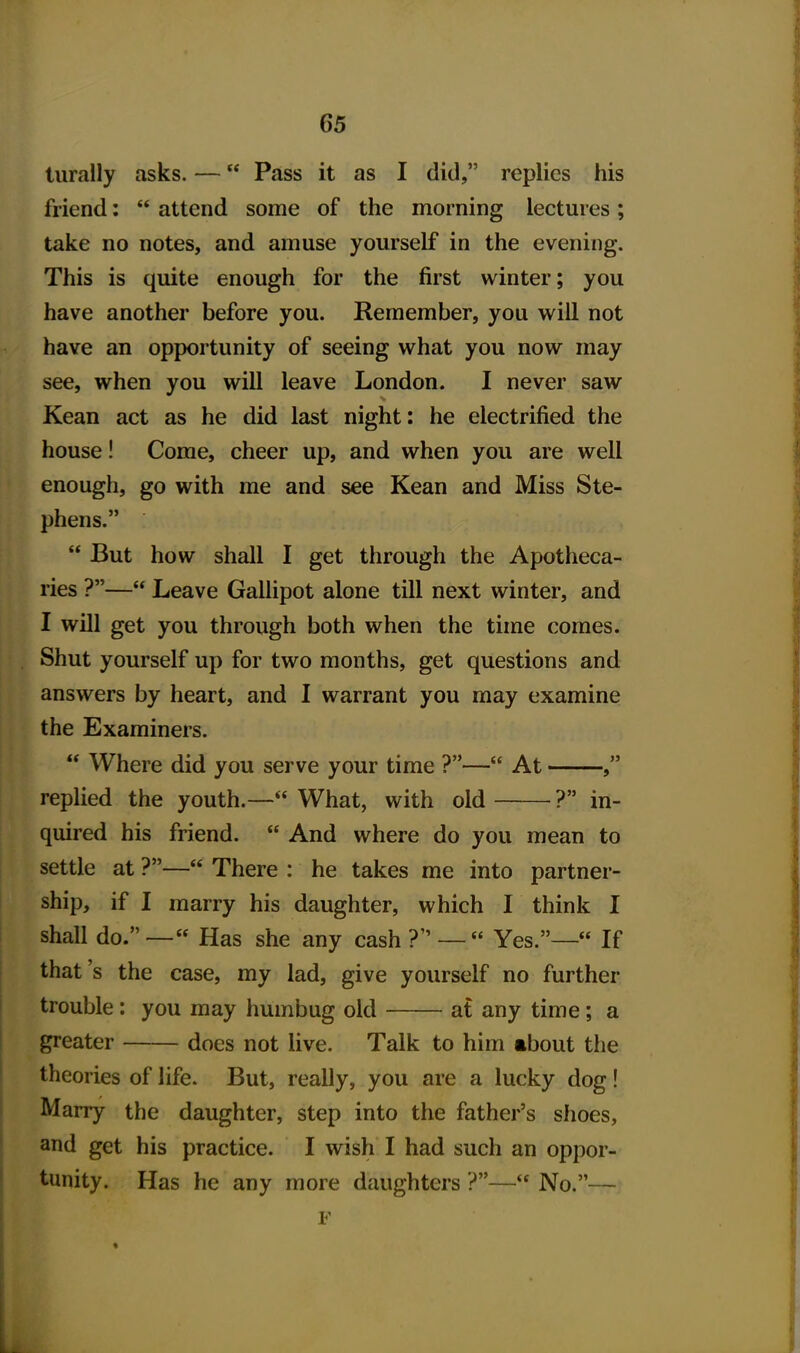 lurally asks. — Pass it as I did, replies his friend:  attend some of the morning lectures; take no notes, and amuse yourself in the evening. This is quite enough for the first winter; you have another before you. Remember, you will not have an opportunity of seeing what you now may see, when you will leave London. I never saw Kean act as he did last night: he electrified the house! Come, cheer up, and when you are well enough, go with me and see Kean and Miss Ste- phens.  But how shall I get through the Apotheca- ries ?— Leave Gallipot alone till next winter, and I will get you through both when the time comes. Shut yourself up for two months, get questions and answers by heart, and I warrant you may examine the Examiners.  Where did you serve your time ?— At , replied the youth.— What, with old ? in- quired his friend.  And where do you mean to settle at ?— There : he takes me into partner- ship, if I marry his daughter, which I think I shall do.— Has she any cash? —  Yes.— If that's the case, my lad, give yourself no further trouble: you may humbug old at any time; a greater does not Uve. Talk to him ibout the theories of life. But, really, you are a lucky dog! Marry the daughter, step into the father's shoes, and get his practice. I wish I had such an oppor- tunity. Has he any more daughters ?— No.— ¥