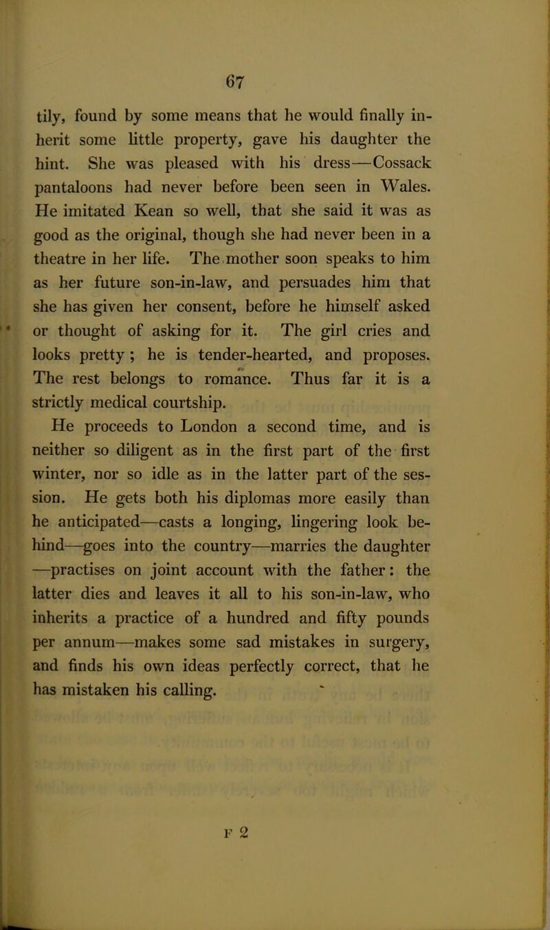 tily, found by some means that he would finally in- herit some little property, gave his daughter the hint. She was pleased with his dress—Cossack pantaloons had never before been seen in Wales. He imitated Kean so well, that she said it was as good as the original, though she had never been in a theatre in her life. The . mother soon speaks to him as her future son-in-law, and persuades him that she has given her consent, before he himself asked or thought of asking for it. The girl cries and looks pretty; he is tender-hearted, and proposes. The rest belongs to romance. Thus far it is a strictly medical courtship. He proceeds to London a second time, and is neither so diligent as in the first part of the first winter, nor so idle as in the latter part of the ses- sion. He gets both his diplomas more easily than he anticipated—casts a longing, lingering look be- hind—goes into the country—marries the daughter —practises on joint account with the father; the latter dies and leaves it all to his son-in-law, who inherits a practice of a hundred and fifty pounds per annum—makes some sad mistakes in surgery, and finds his own ideas perfectly correct, that he has mistaken his calling. F 2