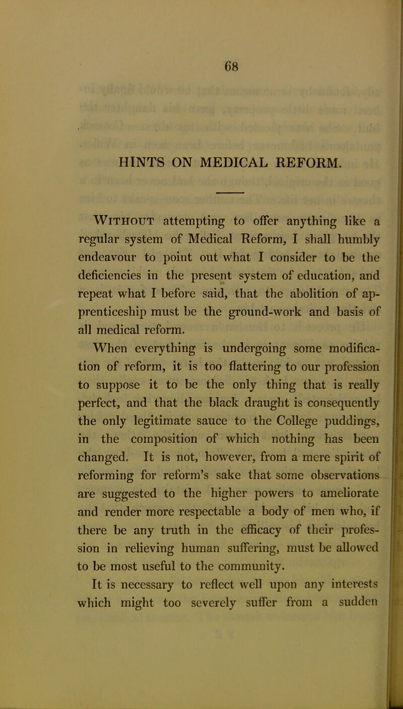 HINTS ON MEDICAL REFORM. Without attempting to offer anything like a regular system of Medical Reform, I shall humbly endeavour to point out what I consider to be the deficiencies in the present system of education, and repeat what I before said, that the abolition of ap- prenticeship must be the ground-work and basis of all medical reform. When everything is undergoing some modifica- tion of reform, it is too flattering to our profession to suppose it to be the only thing that is really perfect, and that the black draught is consequently the only legitimate sauce to the College puddings, in the composition of which nothing has been changed. It is not, however, from a mere spirit of reforming for reform's sake that some observations are suggested to the higher powers to ameliorate and render more respectable a body of men who, if there be any truth in the efficacy of their profes- sion in relieving human suffering, must be allowed to be most useful to the community. It is necessary to reflect well upon any interests which might too severely suffer from a sudden