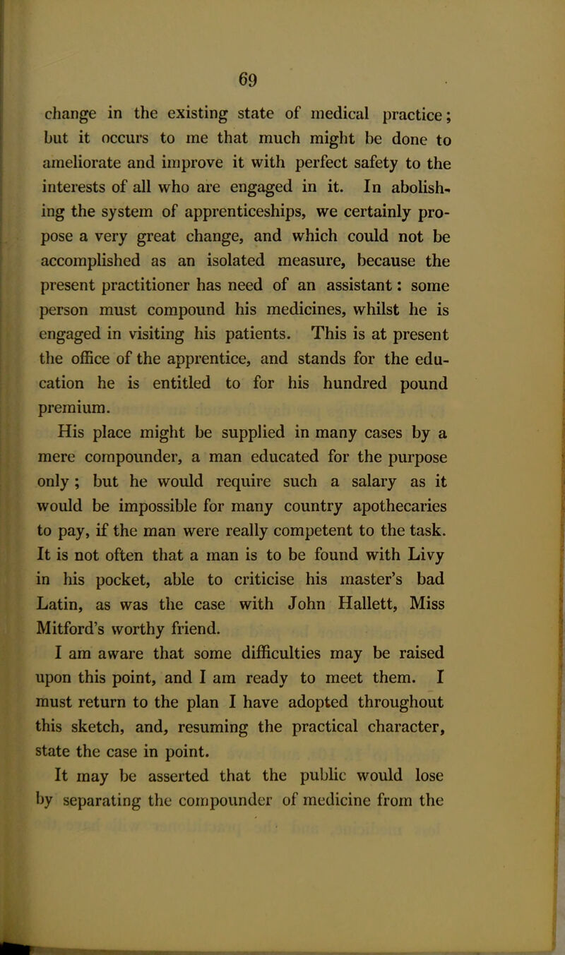 change in the existing state of medical practice; but it occurs to me that much might be done to ameliorate and improve it with perfect safety to the interests of all who are engaged in it. In abolish- ing the system of apprenticeships, we certainly pro- pose a very great change, and which could not be accomplished as an isolated measure, because the present practitioner has need of an assistant: some person must compound his medicines, whilst he is engaged in visiting his patients. This is at present the office of the apprentice, and stands for the edu- cation he is entitled to for his hundred pound premium. His place might be supplied in many cases by a mere compounder, a man educated for the purpose only; but he would require such a salary as it would be impossible for many country apothecaries to pay, if the man were really competent to the task. It is not often that a man is to be found with Livy in his pocket, able to criticise his master's bad Latin, as was the case with John Hallett, Miss Mitford's worthy friend. I am aware that some difficulties may be raised upon this point, and I am ready to meet them. I must return to the plan I have adopted throughout this sketch, and, resuming the practical character, state the case in point. It may be asserted that the public would lose by separating the compounder of medicine from the