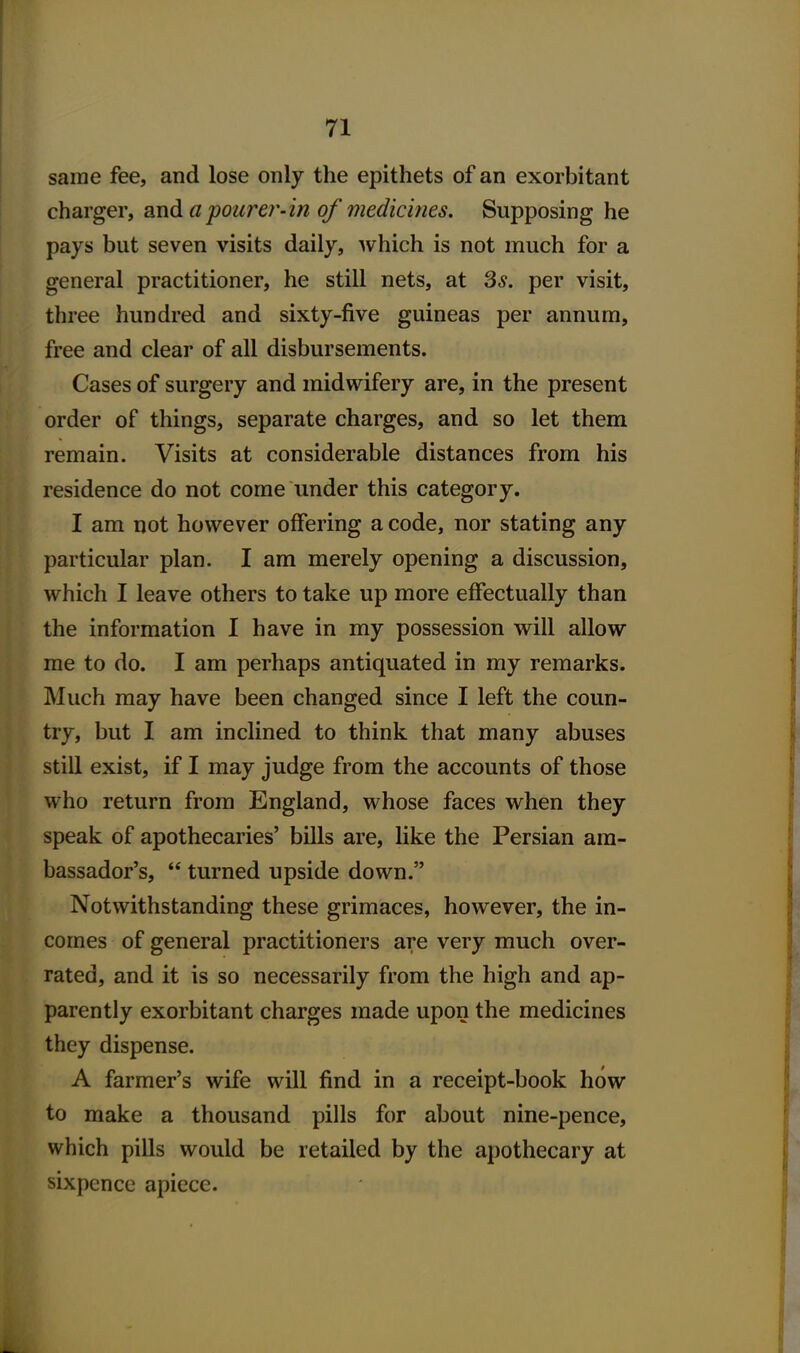 same fee, and lose only the epithets of an exorbitant charger, and apourer-in of medicines. Supposing he pays but seven visits daily, which is not much for a general practitioner, he still nets, at 3*. per visit, three hundred and sixty-five guineas per annum, free and clear of all disbursements. Cases of surgery and midwifery are, in the present order of things, separate charges, and so let them remain. Visits at considerable distances from his residence do not come under this category. I am not however offering a code, nor stating any particular plan. I am merely opening a discussion, which I leave others to take up more effectually than the information I have in my possession will allow me to do. I am perhaps antiquated in my remarks. Much may have been changed since I left the coun- try, but I am inclined to think that many abuses still exist, if I may judge from the accounts of those who return from England, whose faces when they speak of apothecaries' bills are, like the Persian am- bassador's,  turned upside down. Notwithstanding these grimaces, however, the in- comes of general practitioners are very much over- rated, and it is so necessarily from the high and ap- parently exorbitant charges made upon the medicines they dispense. A farmer's wife will find in a receipt-book how to make a thousand pills for about nine-pence, which pills would be retailed by the apothecary at sixpence apiece.