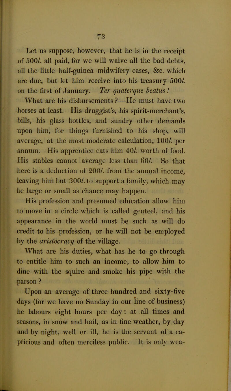 Let us suppose, however, that he is in the receipt of 500/. all paid, for we will waive all the bad debts, all the little half-guinea midwifery cases, &c. which are due, but let him receive into his treasury 500/. on the first of January. Ter quaterque beatus! What are his disbursements ?—He must have two horses at least. His druggist's, his spirit-merchant's, bills, his glass bottles, and sundry other demands upon him, for things furnished to his shop, will average, at the most moderate calculation, 100/. per annum. His apprentice eats him 40/. worth of food. His stables cannot average less than 60/. So that here is a deduction of 200/. from the annual income, leaving him but 300/. to support a family, which may be large or small as chance may happen. His profession and presumed education allow him to move in a circle which is called genteel, and his appearance in the world must be such as will do credit to his profession, or he will not be employed by the aristocracy of the village. What are his duties, what has he to go through to entitle him to such an income, to allow him to dine with the squire and smoke his pipe with the parson ? Upon an average of three hundred and sixty-five days (for we have no Sunday in our line of business) he labours eight hours per day: at all times and seasons, in snow and hail, as in fine weather, by day and by night, well or ill, he is the servant of a ca- pHcious and often merciless public. It is only wea-