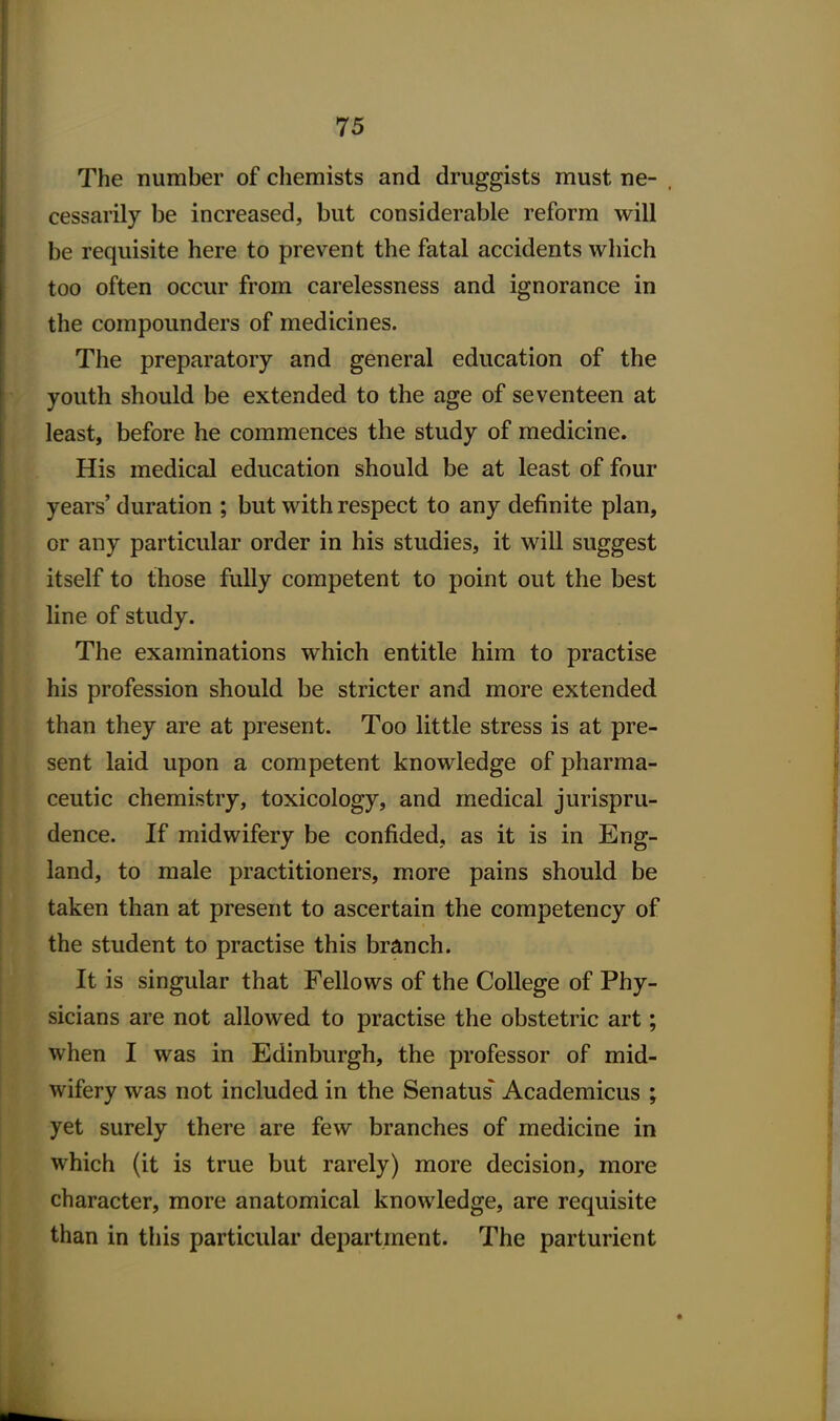 The number of chemists and druggists must ne- . cessarily be increased, but considerable reform will be requisite here to prevent the fatal accidents which too often occur from carelessness and ignorance in the compounders of medicines. The preparatory and general education of the youth should be extended to the age of seventeen at least, before he commences the study of medicine. His medical education should be at least of four years' duration ; but with respect to any definite plan, or any particular order in his studies, it will suggest itself to those fully competent to point out the best line of study. The examinations which entitle him to practise his profession should be stricter and more extended than they are at present. Too little stress is at pre- sent laid upon a competent knowledge of pharma- ceutic chemistry, toxicology, and medical jurispru- dence. If midwifery be confided, as it is in Eng- land, to male practitioners, more pains should be taken than at present to ascertain the competency of the student to practise this branch. It is singular that Fellows of the College of Phy- sicians are not allowed to practise the obstetric art; when I was in Edinburgh, the professor of mid- wifery was not included in the Senatus^ Academicus ; yet surely there are few branches of medicine in which (it is true but rarely) more decision, more character, more anatomical knowledge, are requisite than in tliis particular department. The parturient