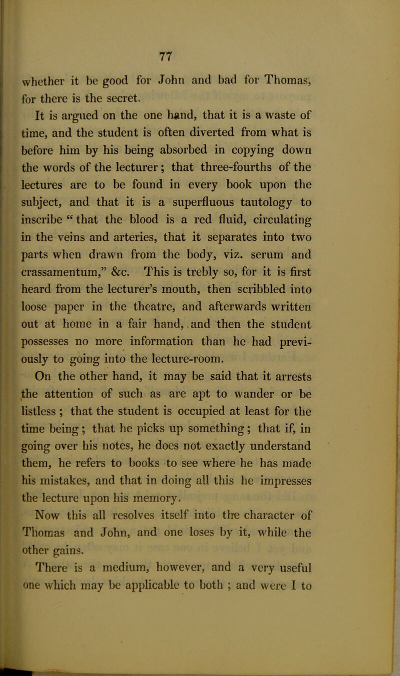 whether it be good for John and bad for Thomas, for there is the secret. It is argued on the one hand, that it is a waste of time, and the student is often diverted from what is before him by his being absorbed in copying down the words of the lecturer; that three-fourths of the lectures are to be found in every book upon the subject, and that it is a superfluous tautology to inscribe  that the blood is a red fluid, circulating in the veins and arteries, that it separates into two parts when drawn from the body, viz. serum and crassamentum, &c. This is trebly so, for it is first heard from the lecturer's mouth, then scribbled into loose paper in the theatre, and afterwards written out at home in a fair hand,. and then the student possesses no more information than he had previ- ously to going into the lecture-room. On the other hand, it may be said that it arrests the attention of such as are apt to wander or be listless ; that the student is occupied at least for the time being; that he picks up something; that if, in going over his notes, he does not exactly understand them, he refers to books to see where he has made his mistakes, and that in doing all this he impresses the lecture upon his memory. Now this all resolves itself into the character of Thomas and John, and one loses by it, while the other gains. There is a medium, however, and a very useful one which may be applicable to both ; and were I to