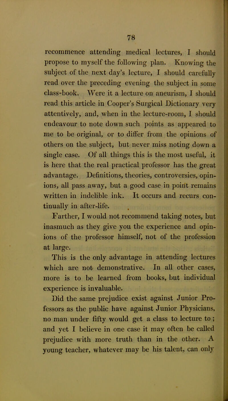 recommence attending medical lectures, I should propose to myself the following plan. Knowing the subject of the next day's lecture, I should carefully read over the preceding evening the subject in some class-book. Were it a lecture on aneurism, I should read this article in Cooper's Surgical Dictionary very attentively, and, when in the lecture-room, I should endeavour to note down such points as appeared to me to be original, or to diflfer from the opinions of others on the subject, but never miss noting down a single case. Of all things this is the most useful, it is here that the real practical professor has the great advantage. Definitions, theories, controversies, opin- ions, all pass away, but a good case in point remains written in indelible ink. It occurs and recurs con- tinually in after-life. Farther, I would not recommend taking notes, but inasmuch as they give you the experience and opin- ions of the professor himself, not of the profession at large. This is the only advantage in attending lectures which are not demonstrative. In all other cases, more is to be learned from books, but individual experience is invaluable. Did the same prejudice exist against Junior Pro- fessors as the public have against Junior Physicians, no man under fifty would get a class to lecture to ; and yet I believe in one case it may often be called prejudice with more truth than in the other. A young teacher, whatever may be his talent, can only