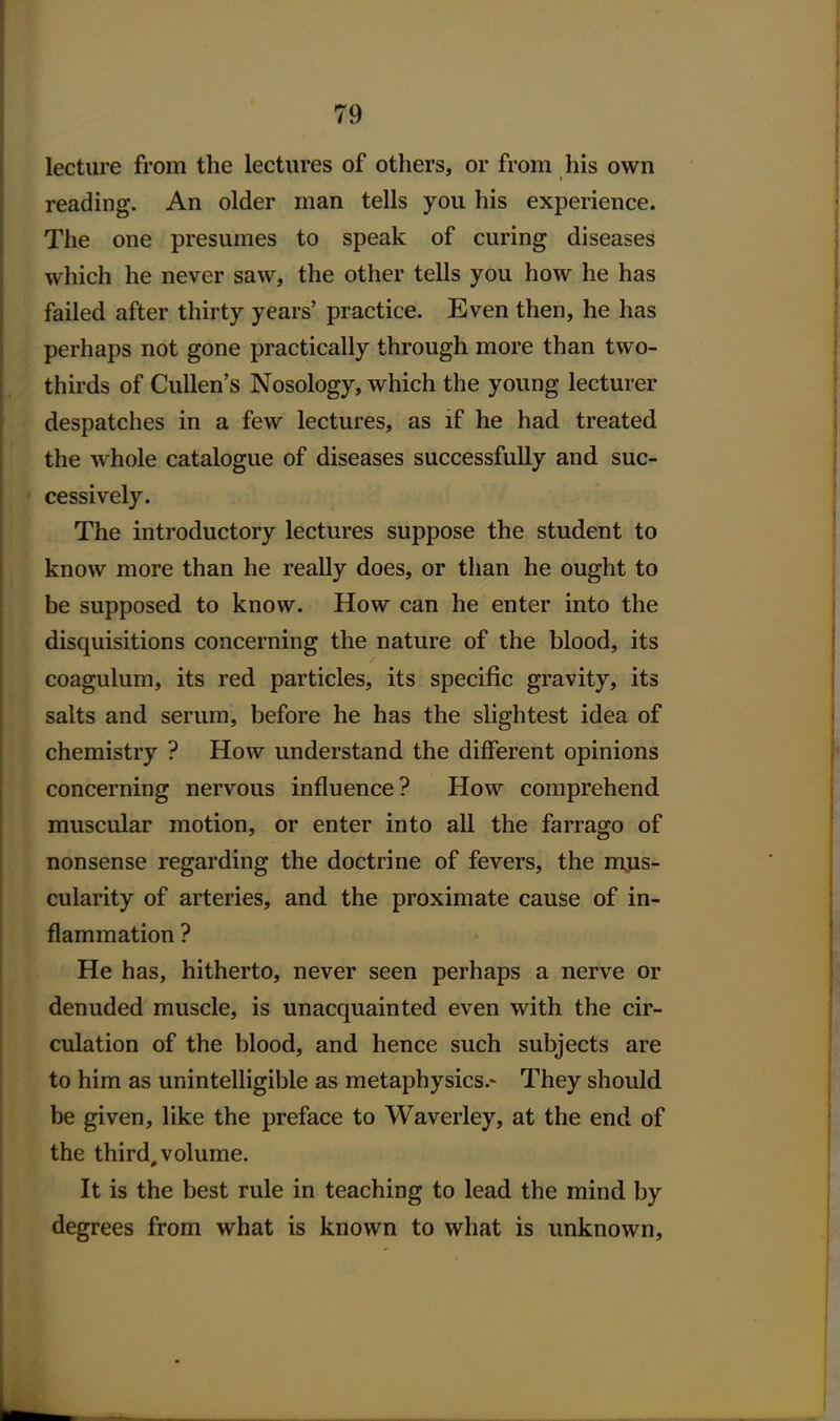 lecture from the lectures of others, or from his own reading. An older man tells you his experience. The one presumes to speak of curing diseases which he never saw, the other tells you how he has failed after thirty years' practice. Even then, he has perhaps not gone practically through more than two- thirds of Cullen's Nosology, which the young lecturer despatches in a few lectures, as if he had treated the whole catalogue of diseases successfully and suc- cessively. The introductory lectures suppose the student to know more than he really does, or than he ought to be supposed to know. How can he enter into the disquisitions concerning the nature of the blood, its coagulum, its red particles, its specific gravity, its salts and serum, before he has the slightest idea of chemistry ? How understand the different opinions concerning nervous influence? How comprehend muscular motion, or enter into all the farrago of nonsense regarding the doctrine of fevers, the mjis- cularity of arteries, and the proximate cause of in- flammation ? He has, hitherto, never seen perhaps a nerve or denuded muscle, is unacquainted even with the cir- culation of the blood, and hence such subjects are to him as unintelligible as metaphysics.- They should be given, like the preface to Waverley, at the end of the third, volume. It is the best rule in teaching to lead the mind by degrees from what is known to what is unknown.