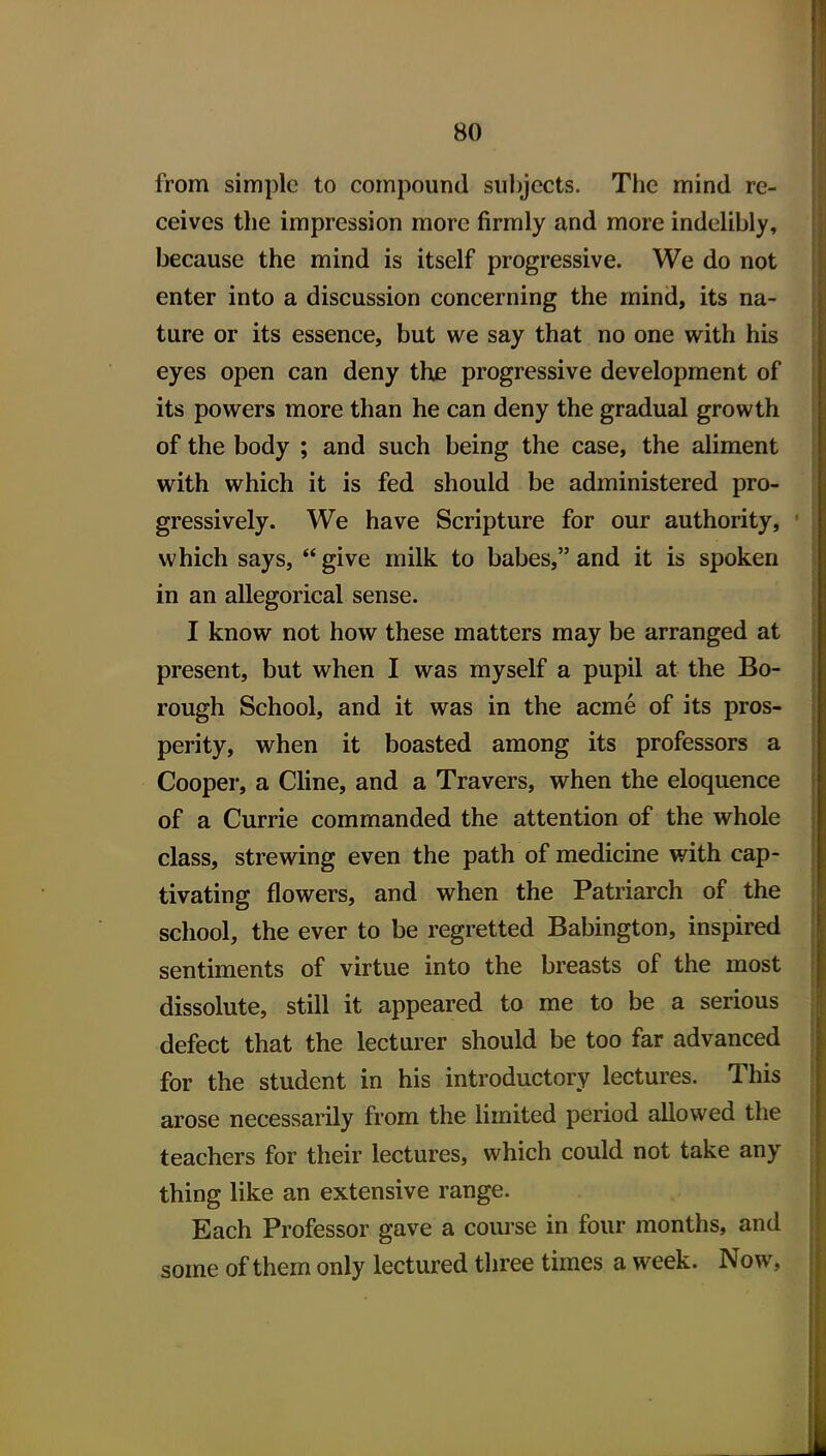 from simple to compound subjects. The mind re- ceives the impression more firmly and more indelibly, because the mind is itself progressive. We do not enter into a discussion concerning the mind, its na- ture or its essence, but we say that no one with his eyes open can deny the progressive development of its powers more than he can deny the gradual growth of the body ; and such being the case, the aliment with which it is fed should be administered pro- gressively. We have Scripture for our authority, which says, give milk to babes, and it is spoken in an allegorical sense. I know not how these matters may be arranged at present, but when I was myself a pupil at the Bo- rough School, and it was in the acme of its pros- perity, when it boasted among its professors a Cooper, a Cline, and a Travers, when the eloquence of a Currie commanded the attention of the whole class, strewing even the path of medicine with cap- tivating flowers, and when the Patriarch of the school, the ever to be regretted Babington, inspired sentiments of virtue into the breasts of the most dissolute, still it appeared to me to be a serious defect that the lecturer should be too far advanced for the student in his introductory lectures. This arose necessarily from the limited period allowed the teachers for their lectures, which could not take any thing like an extensive range. Each Professor gave a course in four months, and some of them only lectured three times a week. Now,