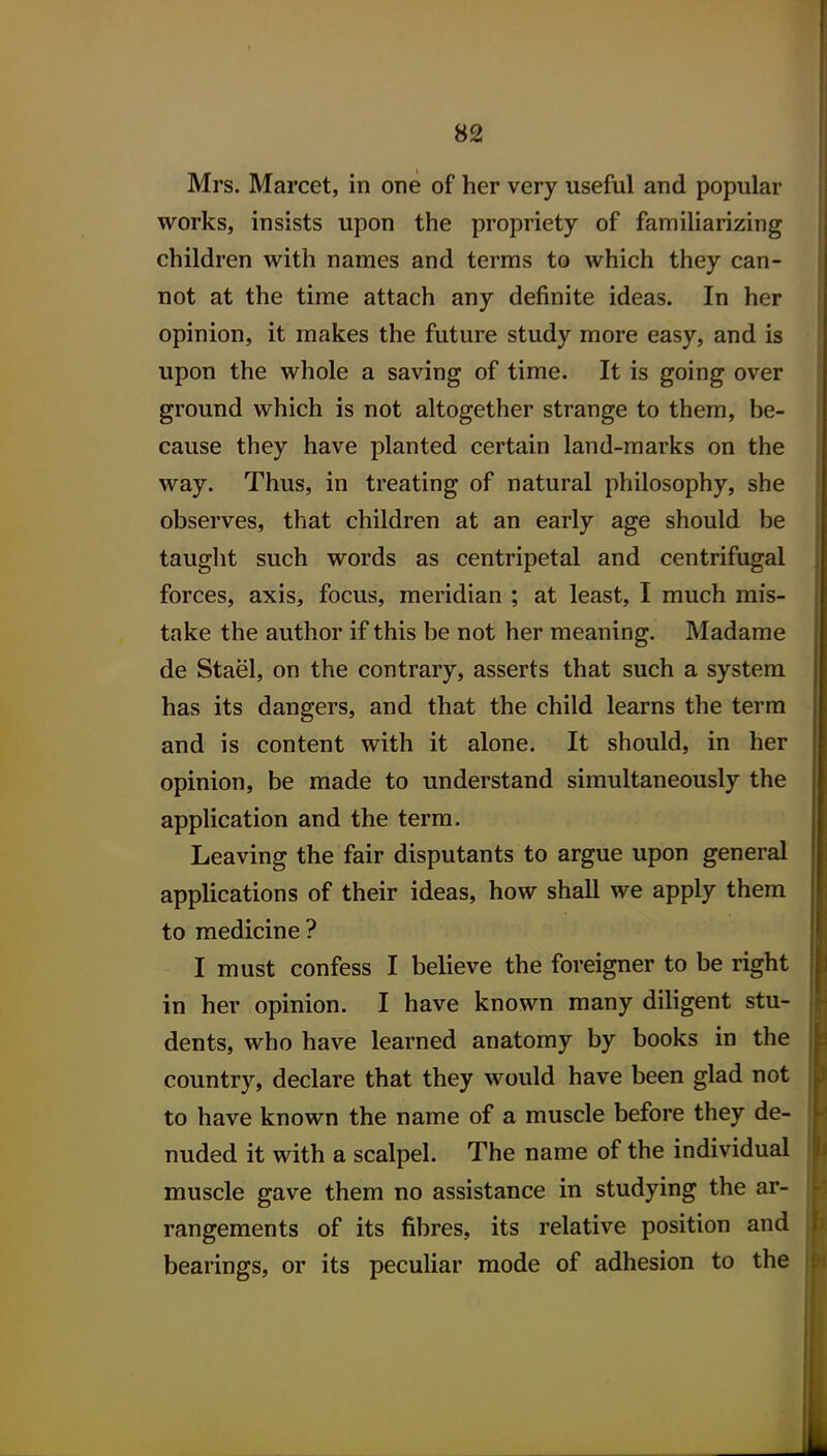 Mrs. Marcet, in one of her very useful and popular works, insists upon the propriety of familiarizing children with names and terras to which they can- not at the time attach any definite ideas. In her opinion, it makes the future study more easy, and is upon the whole a saving of time. It is going over ground which is not altogether strange to them, be- cause they have planted certain land-marks on the way. Thus, in treating of natural philosophy, she observes, that children at an early age should be taught such words as centripetal and centrifugal forces, axis, focus, meridian ; at least, I much mis- take the author if this be not her meaning. Madame de Stael, on the contrary, asserts that such a system has its dangers, and that the child learns the terra and is content with it alone. It should, in her opinion, be made to understand siraultaneously the application and the terra. Leaving the fair disputants to argue upon general applications of their ideas, how shall we apply them to medicine ? I must confess I believe the foreigner to be right in her opinion. I have known many diligent stu- dents, who have learned anatomy by books in the country, declare that they would have been glad not to have known the name of a muscle before they de- nuded it with a scalpel. The name of the individual muscle gave them no assistance in studying the ar- rangements of its fibres, its relative position and bearings, or its peculiar mode of adhesion to the