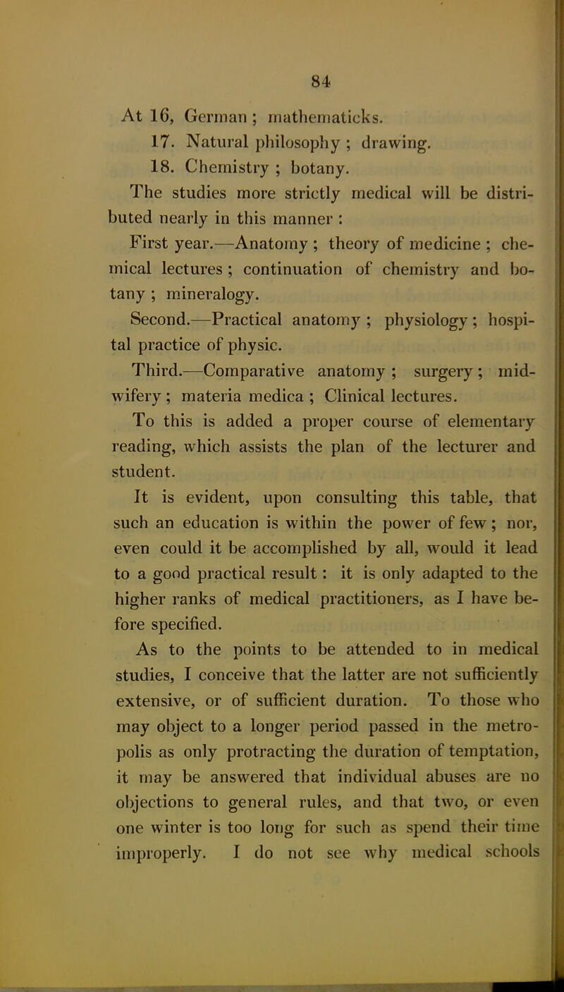 At 16, German ; rnatheniaticks. 17. Natural philosophy ; drawing. 18. Chemistry ; botany. The studies more strictly medical will be distri- buted nearly in this manner : First year.—Anatomy ; theory of medicine ; che- mical lectures ; continuation of chemistry and bo- tany ; mineralogy. Second.—Practical anatomy ; physiology ; hospi- tal practice of physic. Third.—Comparative anatomy ; surgery ; mid- wifery ; materia medica ; Clinical lectures. To this is added a proper course of elementary reading, which assists the plan of the lecturer and student. It is evident, upon consulting this table, that such an education is within the power of few; nor, even could it be accomplished by all, w^ould it lead to a good practical result: it is only adapted to the higher ranks of medical practitioners, as I have be- fore specified. As to the points to be attended to in medical studies, I conceive that the latter are not sufficiently extensive, or of sufficient duration. To those who may object to a longer period passed in the metro- polis as only protracting the duration of temptation, it may be answered that individual abuses are no objections to general rules, and that two, or even one winter is too long for such as spend their time improperly. I do not see why medical schools