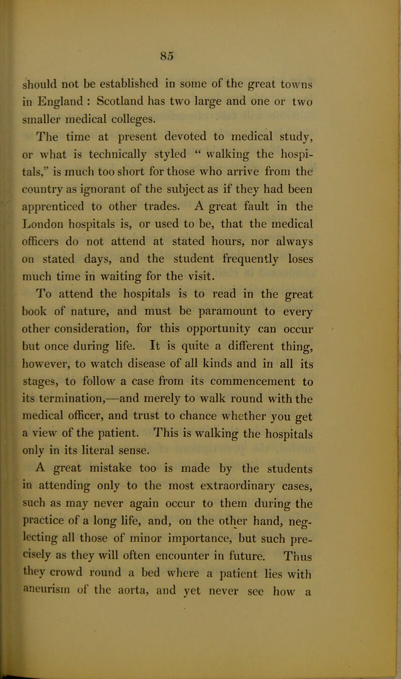 should not be established in some of the great towns in England : Scotland has two large and one or two smaller medical colleges. The time at present devoted to medical study, or what is technically styled  walking the hospi- tals, is much too short for those who arrive from the country as ignorant of the subject as if they had been apprenticed to other trades. A great fault in the London hospitals is, or used to be, that the medical officers do not attend at stated hours, nor always on stated days, and the student frequently loses much time in waiting for the visit. To attend the hospitals is to read in the great book of nature, and must be paramount to every other consideration, for this opportunity can occur but once during life. It is quite a different thing, however, to watch disease of all kinds and in all its stages, to follow a case from its commencement to its termination,—and merely to walk round with the medical officer, and trust to chance whether you get a view of the patient. This is walking the hospitals only in its literal sense. A great mistake too is made by the students in attending only to the most extraordinary cases, such as may never again occur to them during the practice of a long life, and, on the other hand, neg- lecting all those of minor importance, but such pre- cisely as they will often encounter in future. Thus they crowd round a bed where a patient lies with aneurism of the aorta, and yet never see how a