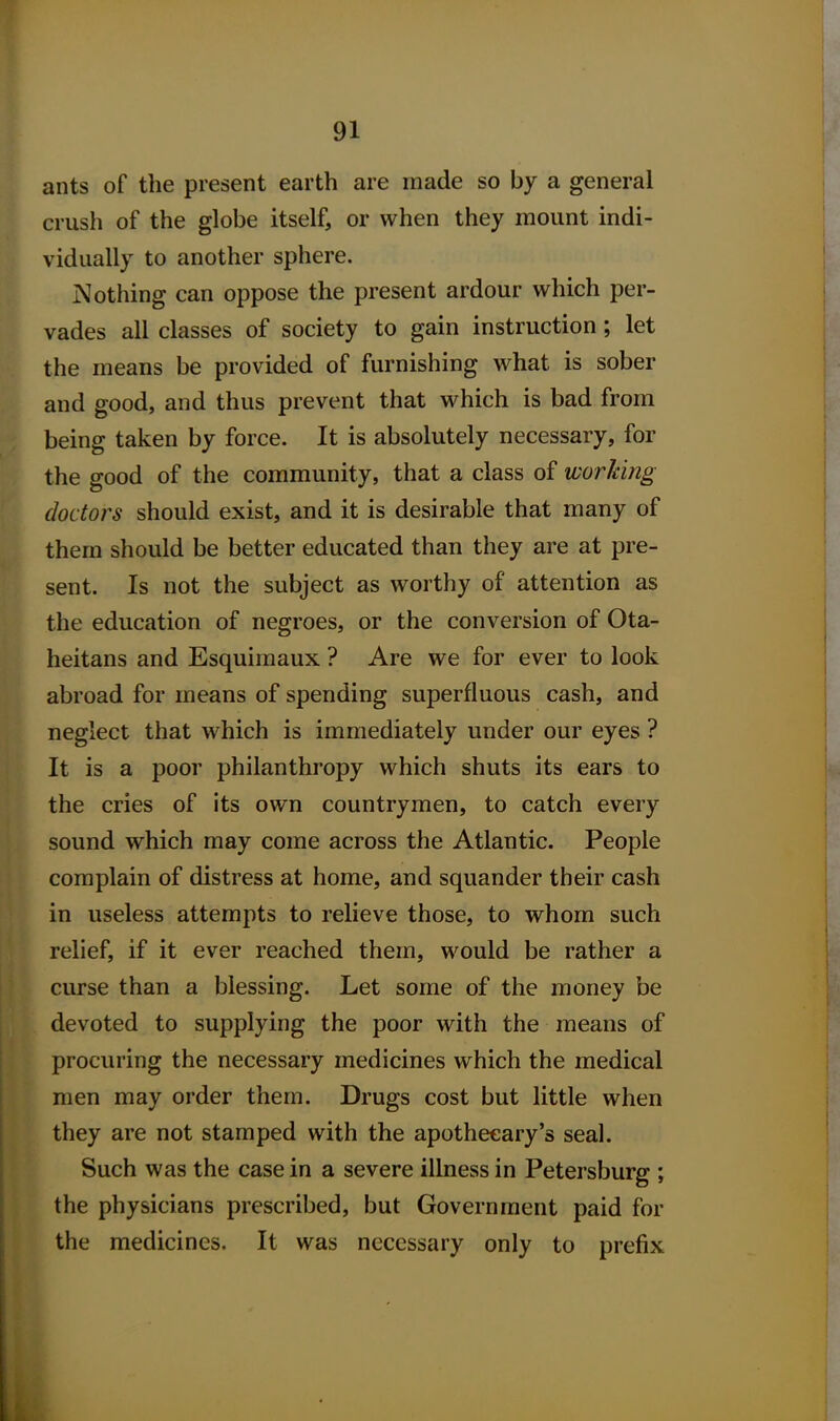 ants of the present earth are made so by a general crush of the globe itself, or when they mount indi- vidually to another sphere. Nothing can oppose the present ardour which per- vades all classes of society to gain instruction; let the means be provided of furnishing what is sober and good, and thus prevent that which is bad from being taken by force. It is absolutely necessary, for the good of the community, that a class of working doctors should exist, and it is desirable that many of them should be better educated than they are at pre- sent. Is not the subject as worthy of attention as the education of negroes, or the conversion of Ota- heitans and Esquimaux ? Are we for ever to look abroad for means of spending superfluous cash, and neglect that which is immediately under our eyes ? It is a poor philanthropy which shuts its ears to the cries of its own countrymen, to catch every sound which may come across the Atlantic. People complain of distress at home, and squander their cash in useless attempts to relieve those, to whom such relief, if it ever reached them, would be rather a curse than a blessing. Let some of the money be devoted to supplying the poor with the means of procuring the necessary medicines which the medical men may order them. Drugs cost but little when they are not stamped with the apothecary's seal. Such was the case in a severe illness in Petersburg ; the physicians prescribed, but Government paid for the medicines. It was necessary only to prefix