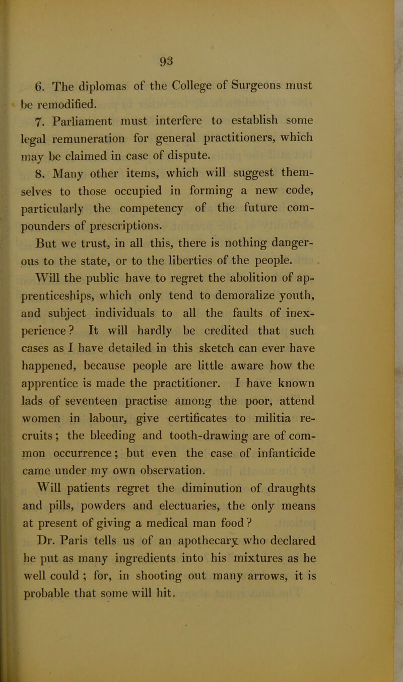 6. The diplomas of the College of Surgeons must be remodified. 7. Parliament must interfere to establish some legal remuneration for general practitioners, which may be claimed in case of dispute. 8. Many other items, which will suggest them- selves to those occupied in forming a new code, particularly the competency of the future com- pounders of prescriptions. But we trust, in all this, there is nothing danger- ous to the state, or to the liberties of the people. Will the public have to regret the abolition of ap- prenticeships, which only tend to demoralize youth, and subject individuals to all the faults of inex- perience ? It will hardly be credited that such cases as I have detailed in this sketch can ever have happened, because people are little aware how the apprentice is made the practitioner. I have known lads of seventeen practise among the poor, attend women in labour, give certificates to militia re- cruits ; the bleeding and tooth-drawing are of com- mon occurrence; but even the case of infanticide came under my own observation. Will patients regret the diminution of draughts and pills, powders and electuaries, the only means at present of giving a medical man food ? Dr. Paris tells us of an apothecary who declared he put as many ingredients into his mixtures as he well could ; for, in shooting out many arrows, it is probable that some will hit.