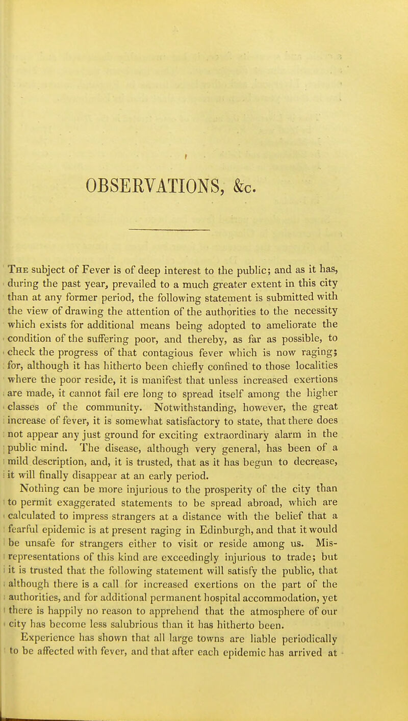 OBSERVATIONS, &c. The subject of Fever is of deep interest to the public; and as it has, • during the past year, prevailed to a much greater extent in this city than at any former period, the following statement is submitted with the view of drawing the attention of the authorities to the necessity which exists for additional means being adopted to ameliorate the • condition of the suffering poor, and thereby, as far as possible, to ■ check the progress of that contagious fever which is now raging; for, although it has hitherto been chiefly confined to those localities where the poor reside, it is manifest that unless increased exertions . are made, it cannot fail ere long to spread itself among the higher ' classes of the community. Notwithstanding, however, the great : increase of fever, it is somewhat satisfactory to state, that there does not appear any just ground for exciting extraordinary alarm in the public mind. The disease, although very general, has been of a I mild description, and, it is trusted, that as it has begun to decrease, i it will finally disappear at an early period. Nothing can be more injurious to the prosperity of the city than • to permit exaggerated statements to be spread abroad, which ai'e I calculated to impress strangers at a distance with the belief that a fearful epidemic is at present raging in Edinburgh, and that it would be unsafe for strangers either to visit or reside among us. Mis- i representations of this kind are exceedingly injurious to trade; but i it is trusted that the following statement will satisfy the public, that although there is a call for increased exertions on the part of the ; authorities, and for additional permanent hospital accommodation, yet I there is happily no reason to apprehend that the atmosphere of our ' city has become less salubrious than it has hitherto been. Experience has shown that all large towns are liable periodically to be affected with fever, and that after each epidemic has arrived at