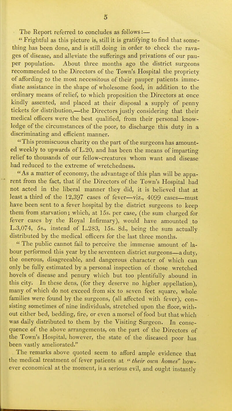 The Report referred to concludes as follows:—  Frightful as this picture is, still it is gratifying to find that some- thing has been done, and is still doing in order to check the rava- ges of disease, and alleviate the sufferings and privations of our pau- per population. About three months ago the district surgeons recommended to the Directors of the Town's Hospital the propriety of affording to the most necessitous of their pauper patients imme- diate assistance in the shape of wholesome food, in addition to the ordinary means of relief, to which proposition the Directors at once kindly assented, and placed at their disposal a supply of penny tickets for distribution,—the Directors justly considering that their medical officers were the best qualified, from their personal know- ledge of the circumstances of the poor, to discharge this duty in a discriminating and efficient manner. This promiscuous charity on the part of the surgeons has amount- ed weekly to upwards of L.20, and has been the means of imparting relief to thousands of our fellow-creatures whom want and disease had reduced to the extreme of wretchedness. As a matter of economy, the advantage of this plan will be appa- rent from the fact, that if the Directors of the Town's Hospital had not acted in the liberal manner they did, it is believed that at least a third of the 12,397 cases of fever—viz., 4099 cases—must have been sent to a fever hospital by the district surgeons to keep them from starvation; which, at 15s. per case, (the sum charged for fever cases by the Royal Infirmary), would have amounted to L.3,074, 5s., instead of L.283, 15s. 8d., being the sum actually distributed by the medical officers for the last three months.  The public cannot fail to perceive the immense amount of la- bour performed this year by the seventeen district surgeons—a duty, the onerous, disagreeable, and dangerous character of which can only be fully estimated by a personal inspection of those wretched hovels of disease and penury which but too plentifully abound in this city. In these dens, (for they deserve no higher appellation), many of which do not exceed from six to seven feet square, whole families were found by the surgeons, (all affected with fever), con- sisting sometimes of nine individuals, stretched upon the floor, with- out either bed, bedding, fire, or even a morsel of food but that which was daily distributed to them by the Visiting Surgeon. In conse- quence of the above arrangements, on the part of the Directors of the Town's Hospital, however, the state of the diseased poor has been vastly ameliorated. The remarks above quoted seem to afford ample evidence that the medical treatment of fever patients at  their ow7i homes how- ever economical at the moment, is a serious evil, and ought instantly