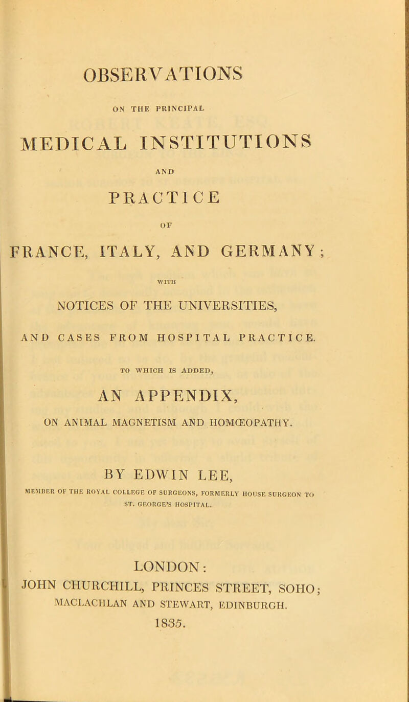 OBSERVATIONS ON THE PRINCIPAL MEDICAL INSTITUTIONS ' AND PRACTICE OF FRANCE, ITALY, AND GERMANY WITH NOTICES OF THE UNIVERSITIES, AND CASES FROM HOSPITAL PRACTICE. TO WHICH IS ADDED, AN APPENDIX, ON ANIMAL MAGNETISM AND HOMOEOPATHY. BY EDWIN LEE, MEMBER OF THE ROVAl. COLLEGE OF SURGEONS, FORMF.RLY HOUSE SURGEON TO ST. GEORGE'S HOSPITAL. LONDON: JOHN CHURCHILL, PRINCES STREET, SOHO; MACLACHLAN AND STEWART, EDINBURGH. 1835.