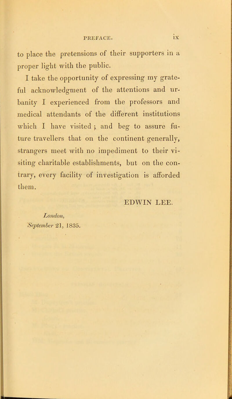 PREFACE. tX to place the pretensions of their supporters in a proper light with the public. I take the opportunity of expressing ray grate- ful acknowledgment of the attentions and ur- banity I experienced from the professors and medical attendants of the different institutions which I have visited j and beg to assure fu- ture travellers that on the continent generallvj strangers meet with no impediment to their vi- siting charitable establishments, but on the con- trary, every facility of investigation is afforded them. EDWIN LEE. London, September 21, 1835.