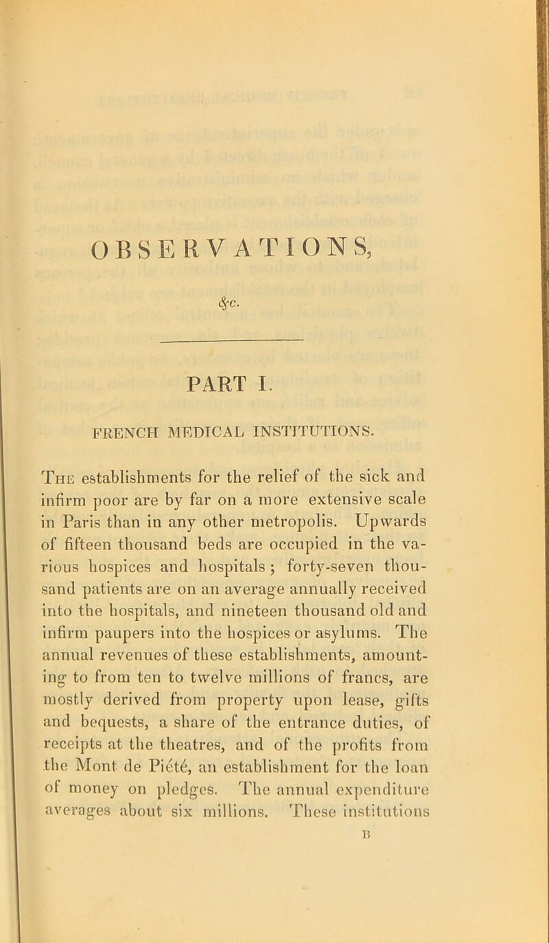 OBSERVATIONS, PART I. FRENCH MEDICAL INSTITUTIONS. The establishments for the relief of the sick anil infirm poor are by far on a more extensive scale in Paris than in any other metropolis. Upwards of fifteen thousand beds are occupied in the va- rious hospices and hospitals ; forty-seven thou- sand patients are on an average annually received into the hospitals, and nineteen thousand old and infirm paupers into the hospices or asylums. The annual revenues of these establishments, amount- ing to from ten to twelve millions of francs, are mostly derived from property upon lease, gifts and bequests, a share of the entrance duties, of receipts at the theatres, and of the profits from the Mont de Piet6, an establishment for the loan of money on pledges. The annual expenditure averages about six millions. These institutions B