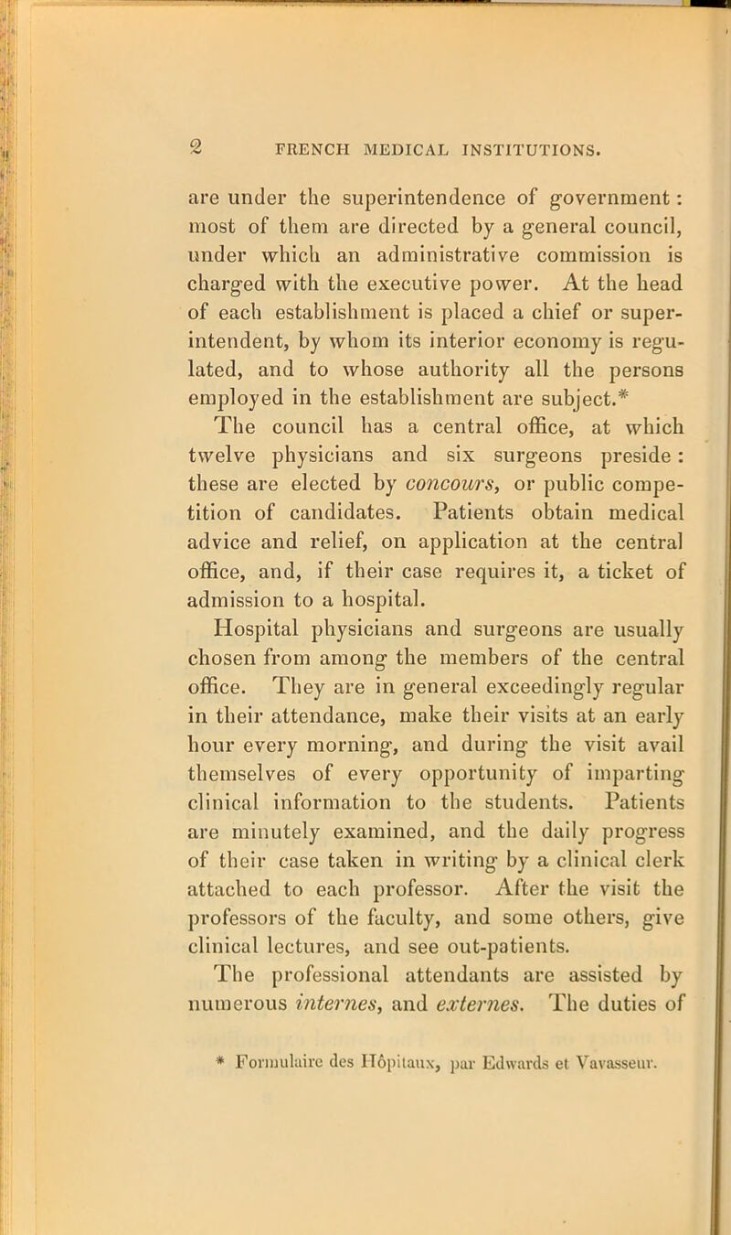 are under the superintendence of government: most of them are directed by a general council, under which an administrative commission is charged with the executive power. At the head of each establishment is placed a chief or super- intendent, by whom its interior economy is regu- lated, and to whose authority all the persons employed in the establishment are subject.* The council has a central office, at which twelve physicians and six surgeons preside: these are elected by concours, or public compe- tition of candidates. Patients obtain medical advice and relief, on application at the central office, and, if their case requires it, a ticket of admission to a hospital. Hospital physicians and surgeons are usually chosen from among the members of the central office. They are in general exceedingly regular in their attendance, make their visits at an early hour every morning', and during the visit avail themselves of every opportunity of imparting clinical information to the students. Patients are minutely examined, and the daily progress of their case taken in writing by a clinical clerk attached to each professor. After the visit the professors of the faculty, and some others, give clinical lectures, and see out-patients. The professional attendants are assisted by numerous internes, and externes. The duties of * Foriuulaire des H6pilaiix, par Edwards et Vavasseur.