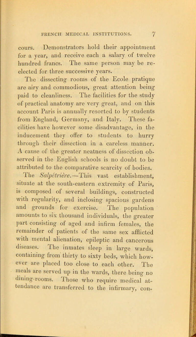 cours. Demonstrators hold their appointment for a year, and receive each a salary of twelve hundred francs. The same person may be re- elected for three successive years. The dissecting rooms of the Ecole pratique are airy and commodious, great attention being paid to cleanliness. The facilities for the study of practical anatomy are very great, and on this account Paris is annually resorted to by students from England, Germany, and Italy. These fa- cilities have however some disadvantage, in the inducement they offer to students to hurry through their dissection in a careless manner. A cause of the greater neatness of dissection ob- served in the English schools is no doubt to be attributed to the comparative scarcity of bodies. The Salpctriire.—This vast establishment, situate at the south-eastern extremity of Paris, is composed of several buildings, constructed with regularity, and inclosing spacious gardens and grounds for exercise. The population amounts to six thousand individuals, the greater part consisting of aged and infirm females, the remainder of patients of the same sex afflicted with mental alienation, epileptic and cancerous diseases. The inmates sleep in large wards, containing from thirty to sixty beds, which how- ever are placed too close to each other. The meals are served up in the wards, there being no dining-rooms. Those who require medical at- tendance are transferred to the infirmary, con-