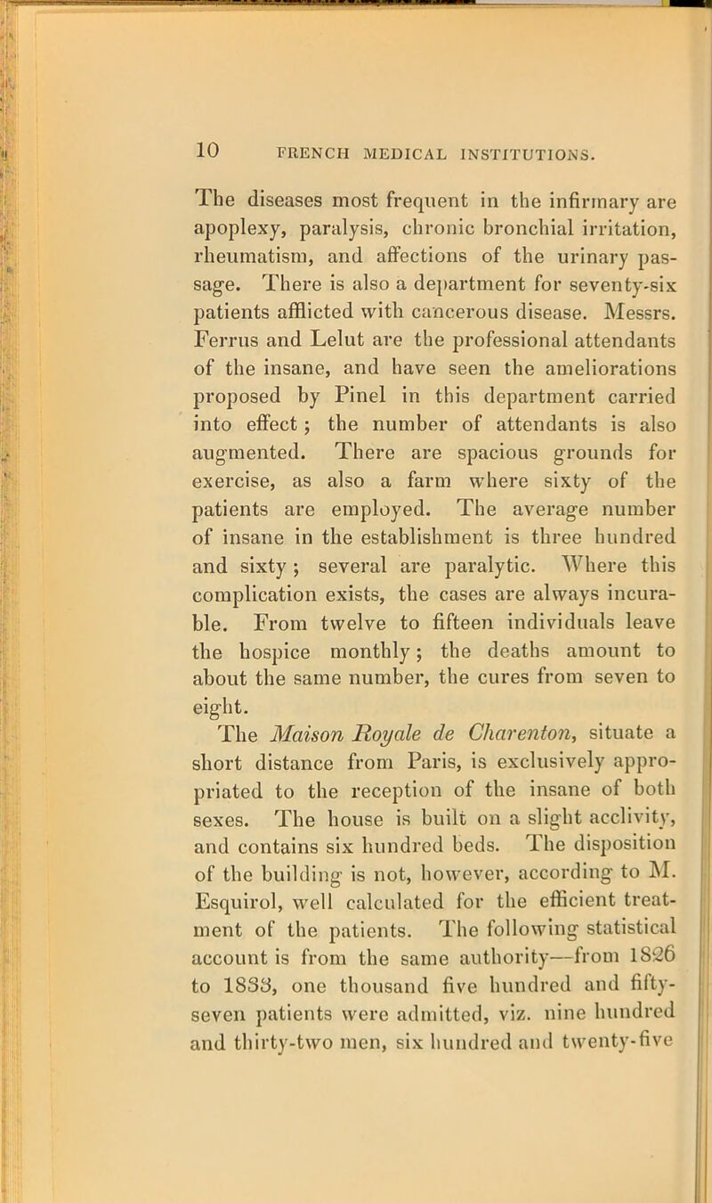 The diseases most frequent in the infirmary are apoplexy, paralysis, chronic bronchial irritation, rheumatism, and affections of the urinary pas- sage. There is also a department for seventy-six patients afflicted with cancerous disease. Messrs. Ferrus and Lelut are the professional attendants of the insane, and have seen the ameliorations proposed by Pinel in this department carried into effect; the number of attendants is also augmented. There are spacious grounds for exercise, as also a farm where sixty of the patients are employed. The average number of insane in the establishment is three hundred and sixty; several are paralytic. Where this complication exists, the cases are always incura- ble. From twelve to fifteen individuals leave the hospice monthly; the deaths amount to about the same number, the cures from seven to eight. The Maison Roy ale de Charenton, situate a short distance from Paris, is exclusively appro- priated to the reception of the insane of both sexes. The house is built on a slight acclivity, and contains six hundred beds. The disposition of the building is not, however, according to M. Esquirol, well calculated for the efficient treat- ment of the patients. The following statistical account is from the same authority—from 1826 to 1833, one thousand five hundred and fifty- seven patients were admitted, viz. nine hundred and thirty-two men, six hundred and twenty-five