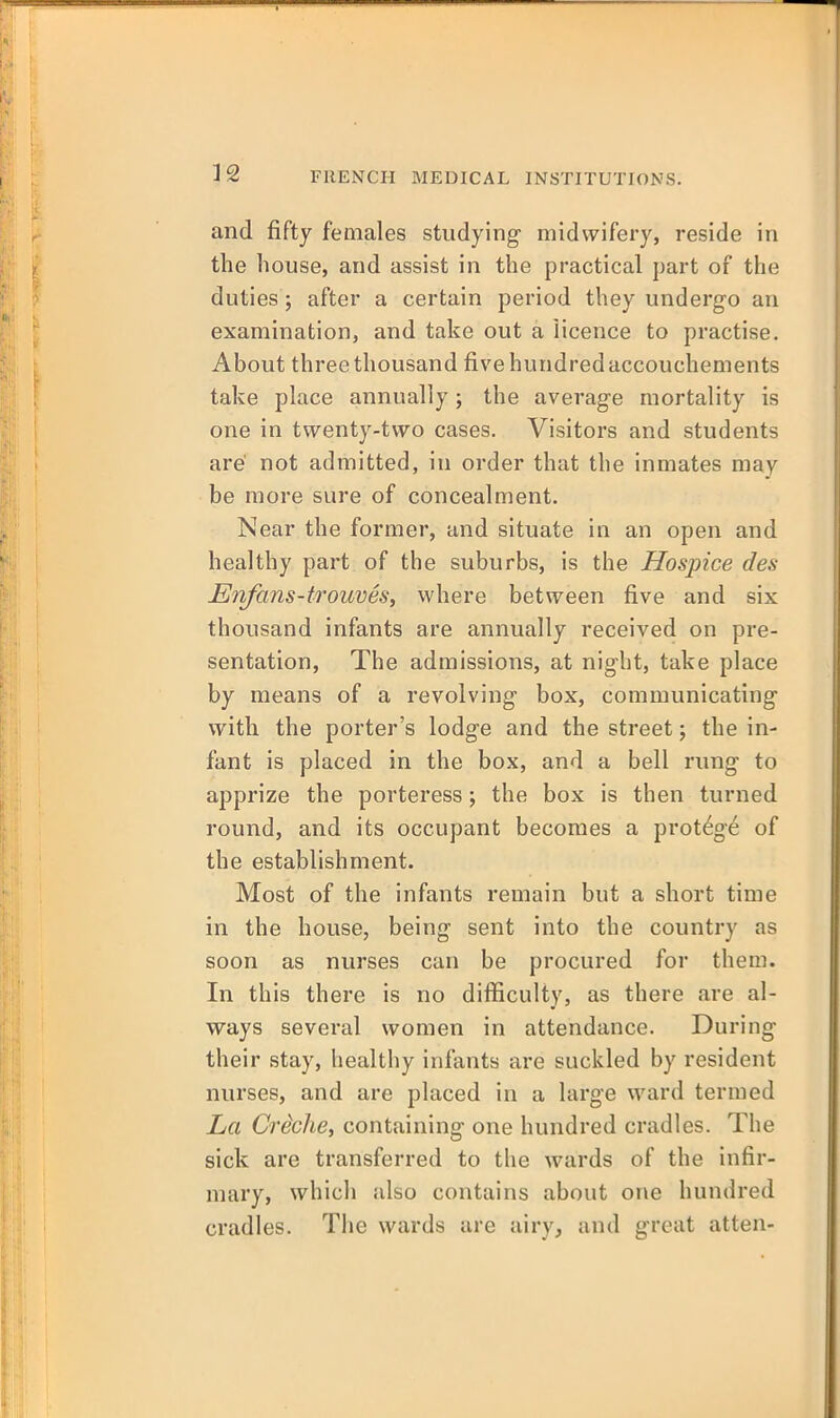 and fifty females studying midwifery, reside in the house, and assist in the practical part of the duties; after a certain period they undergo an examination, and take out a iicence to practise. About three thousand five hundred accouchements take place annually ; the average mortality is one in twenty-two cases. Visitors and students are' not admitted, in order that the inmates may be more sure of concealment. Near the former, and situate in an open and healthy part of the suburbs, is the Hospice des Enfans-trouveSi where between five and six thousand infants are annually received on pre- sentation, The admissions, at night, take place by means of a revolving box, communicating with the porter's lodge and the street; the in- fant is placed in the box, and a bell rung to apprize the porteress; the box is then turned round, and its occupant becomes a protege of the establishment. Most of the infants remain but a short time in the house, being sent into the country as soon as nurses can be procured for them. In this there is no difficulty, as there are al- ways several women in attendance. During their stay, healthy infants are suckled by resident nurses, and are placed in a large ward termed La Creche, containing one hundred cradles. The sick are transferred to the wards of the infir- mary, which also contains about one hundred cradles. The wards are airy, and great atten-