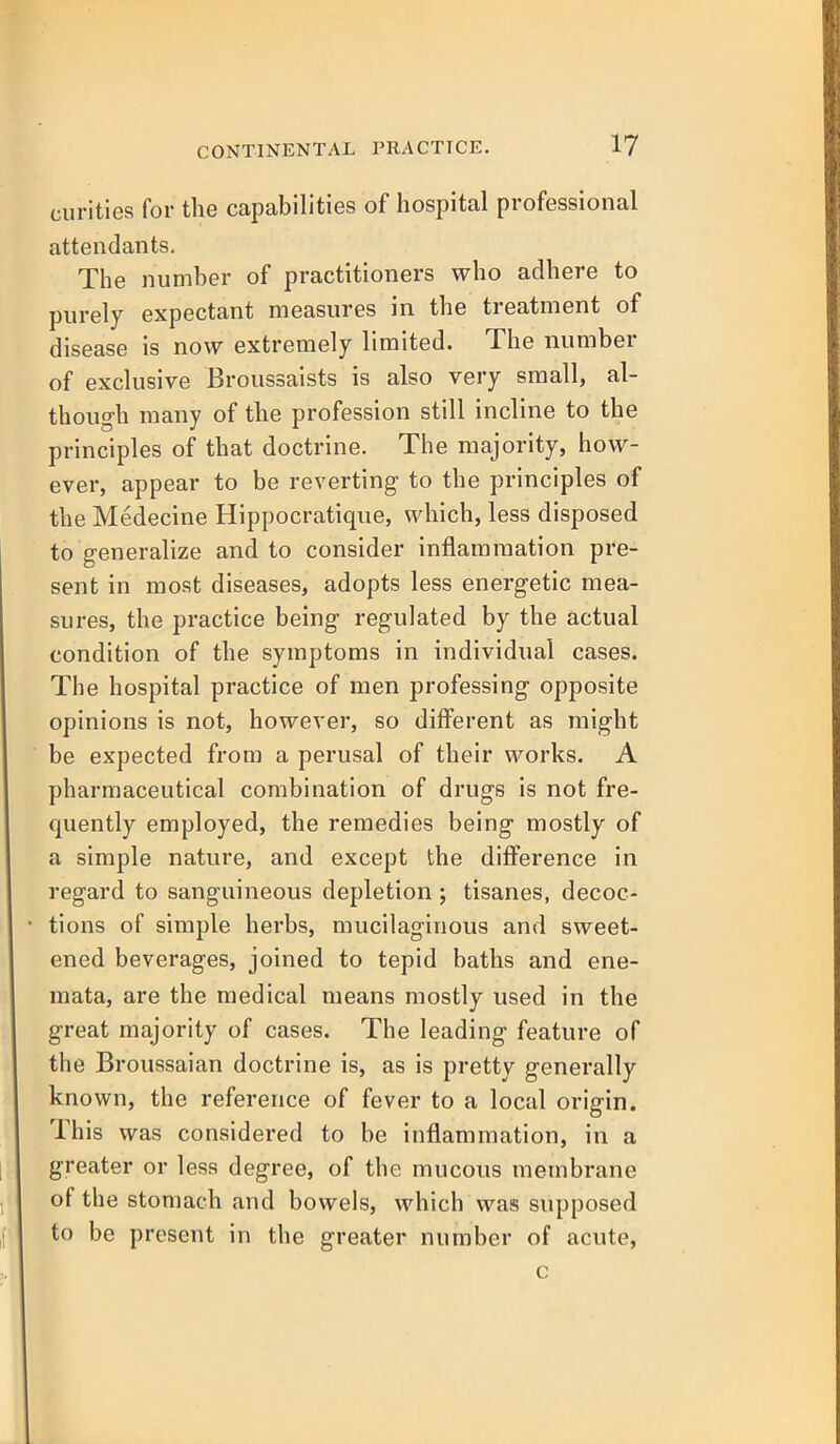 curities for the capabilities of hospital professional attendants. The number of practitioners who adhere to purely expectant measures in the treatment of disease is now extremely limited. The number of exclusive Broussaists is also very small, al- though many of the profession still incline to the principles of that doctrine. The majority, how- ever, appear to be reverting to the principles of the Medecine Hippocratique, which, less disposed to generalize and to consider inflammation pre- sent in most diseases, adopts less energetic mea- sures, the practice being regulated by the actual condition of the symptoms in individual cases. The hospital practice of men professing opposite opinions is not, however, so different as might be expected from a perusal of their works. A pharmaceutical combination of drugs is not fre- quently employed, the remedies being mostly of a simple natvire, and except the difference in regard to sanguineous depletion; tisanes, decoc- tions of simple herbs, mucilaginous and sweet- ened beverages, joined to tepid baths and ene- mata, are the medical means mostly used in the great majority of cases. The leading feature of the Broussaian doctrine is, as is pretty generally known, the reference of fever to a local origin. This was considered to be inflammation, in a greater or less degree, of the mucous membrane of the stomach and bowels, which was supposed to be present in the greater number of acute, c