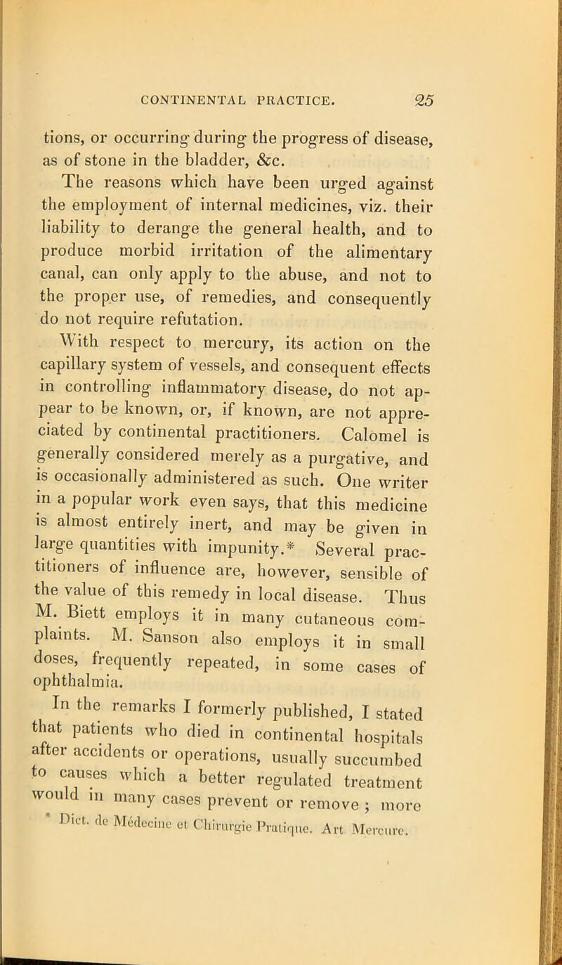 tions, or occurring- during the progress of disease, as of stone in the bladder, &c. The reasons which have been urged against the employment of internal medicines, viz. their liability to derange the general health, and to produce morbid irritation of the alimentary canal, can only apply to the abuse, and not to the proper use, of remedies, and consequently do not require refutation. With respect to mercury, its action on the capillary system of vessels, and consequent effects in controlling inflammatory disease, do not ap- pear to be known, or, if known, are not appre- ciated by continental practitioners. Calomel is generally considered merely as a purgative, and is occasionally administered as such. One writer in a popular work even says, that this medicine is almost entirely inert, and may be given in large quantities with impunity.* Several prac- titioners of influence are, however, sensible of the value of this remedy in local disease. Thus M. Biett employs it in many cutaneous com- plaints. M. Sanson also employs it in small doses, frequently repeated, in some cases of ophthalmia. In the remarks I formerly published, I stated that patients who died in continental hospitals after accidents or operations, usually succumbed to causes which a better regulated treatment would ni many cases prevent or remove ; ' Diet, cle Medecine et Chirurgie Pratique. Art. Men more rcure.