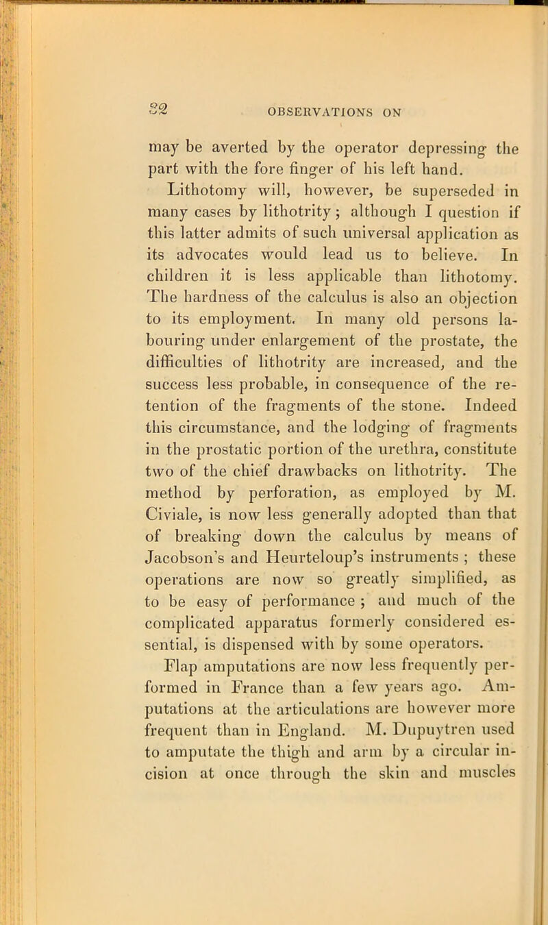 may be averted by the operator depressing- the part with the fore finger of his left hand. Lithotomy will, however, be superseded in many cases by lithotrity; althoug-h I question if this latter admits of such universal application as its advocates would lead us to believe. In children it is less applicable than lithotomy. The hardness of the calculus is also an objection to its employment. In many old persons la- bouring under enlargement of the prostate, the difficulties of lithotrity are increased, and the success less probable, in consequence of the re- tention of the fragments of the stone. Indeed this circumstance, and the lodging' of fragments in the prostatic portion of the urethra, constitute two of the chief drawbacks on lithotrity. The method by perforation, as employed by M. Civiale, is now less generally adopted than that of breaking down the calculus by means of Jacobson's and Heurteloup's instruments ; these operations are now so greatly simplified, as to be easy of performance ; and much of the complicated apparatus formerly considered es- sential, is dispensed with by some operators. Flap amputations are now less frequently per- formed in France than a few years ago. Am- putations at the articulations are however more frequent than in England. M. Dupuytren used to amputate the thigh and arm by a circular in- cision at once through the skin and muscles