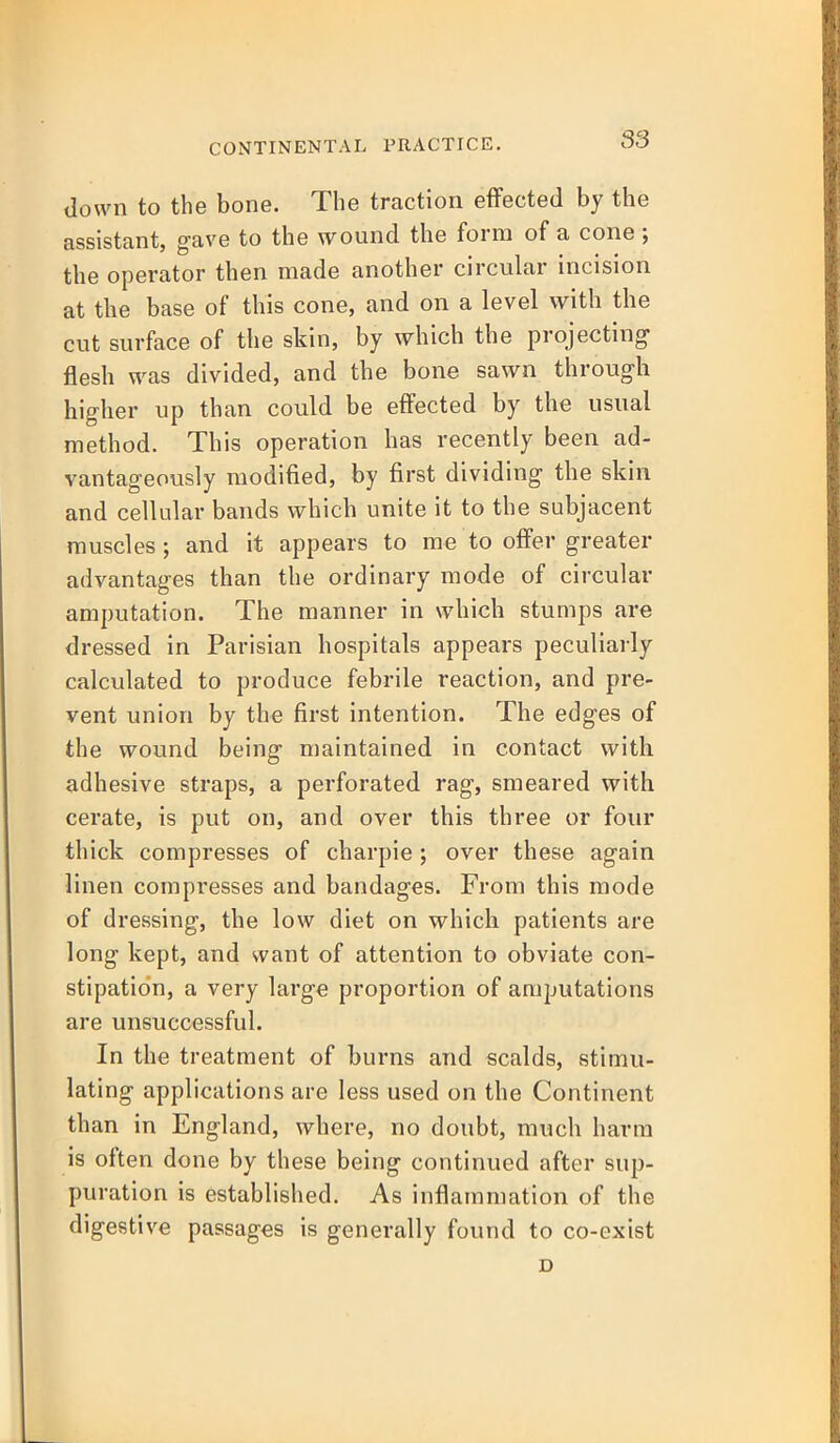 down to the bone. The traction effected by the assistant, gave to the wound the form of a cone; the operator then made another circular incision at the base of this cone, and on a level with the cut surface of the skin, by which the projecting flesh was divided, and the bone sawn through higher up than could be effected by the usual method. This operation has recently been ad- vantageously modified, by first dividing the skin and cellular bands which unite it to the subjacent muscles ; and it appears to me to offer greater advantages than the ordinary mode of circular amputation. The manner in which stumps are dressed in Parisian hospitals appears peculiarly calculated to produce febrile reaction, and pre- vent union by the first intention. The edges of the wound being maintained in contact with adhesive straps, a perforated rag, smeared with cerate, is put on, and over this three or four thick compresses of charpie; over these again linen compresses and bandages. From this mode of dressing, the low diet on which patients are long kept, and want of attention to obviate con- stipation, a very large proportion of amputations are unsuccessful. In the treatment of burns and scalds, stimu- lating applications are less used on the Continent than in England, where, no doubt, much harm is often done by these being continued after sup- puration is established. As inflammation of the digestive passages is generally found to co-exist D