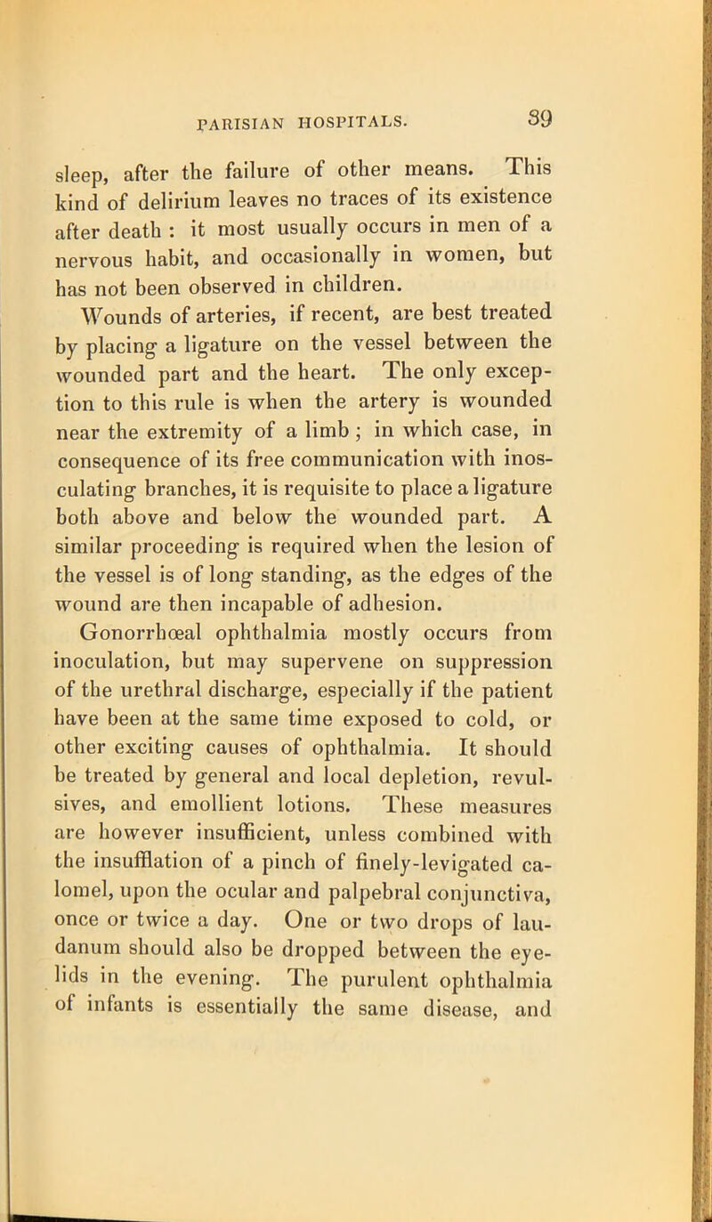 sleep, after the failure of other means. This kind of delirium leaves no traces of its existence after death : it most usually occurs in men of a nervous habit, and occasionally in women, but has not been observed in children. Wounds of arteries, if recent, are best treated by placing a ligature on the vessel between the wounded part and the heart. The only excep- tion to this rule is when the artery is wounded near the extremity of a limb; in which case, in consequence of its free communication with inos- culating branches, it is requisite to place a ligature both above and below the wounded part. A similar proceeding is required when the lesion of the vessel is of long standing, as the edges of the wound are then incapable of adhesion. Gonorrhoeal ophthalmia mostly occurs from inoculation, but may supervene on suppression of the urethral discharge, especially if the patient have been at the same time exposed to cold, or other exciting causes of ophthalmia. It should be treated by general and local depletion, revul- sives, and emollient lotions. These measures are however insufficient, unless combined with the insufflation of a pinch of finely-levigated ca- lomel, upon the ocular and palpebral conjunctiva, once or twice a day. One or two drops of lau- danum should also be dropped between the eye- lids in the evening. The purulent ophthalmia of infants is essentially the same disease, and