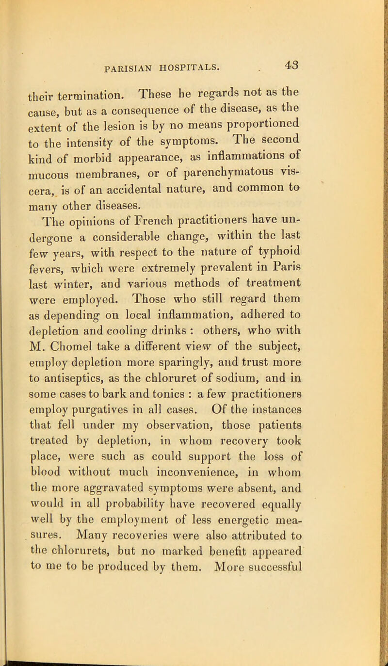 their termination. These he regards not as the cause, but as a consequence of the disease, as the extent of the lesion is by no means proportioned to the intensity of the symptoms. The second kind of morbid appearance, as inflammations of mucous membranes, or of parenchymatous vis- cera, is of an accidental nature, and common to many other diseases. The opinions of French practitioners have un- dergone a considerable change, within the last few years, with respect to the nature of typhoid fevers, which were extremely prevalent in Paris last winter, and various methods of treatment were employed. Those who still regard them as depending on local inflammation, adhered to depletion and cooling drinks : others, who with M. Chomel take a diff'erent view of the subject, employ depletion more sparingly, and trust more to antiseptics, as the chloruret of sodium, and in some cases to bark and tonics : a few practitioners employ purgatives in all cases. Of the instances that fell under my observation, those patients treated by depletion, in whom recovery took place, were such as could support the loss of blood without much inconvenience, in whom the more aggravated symptoms were absent, and would in all probability have recovered equally well by the employment of less energetic mea- sures. Many recoveries were also attributed to the chlorurets, but no marked benefit appeared to me to be produced by them. More successful