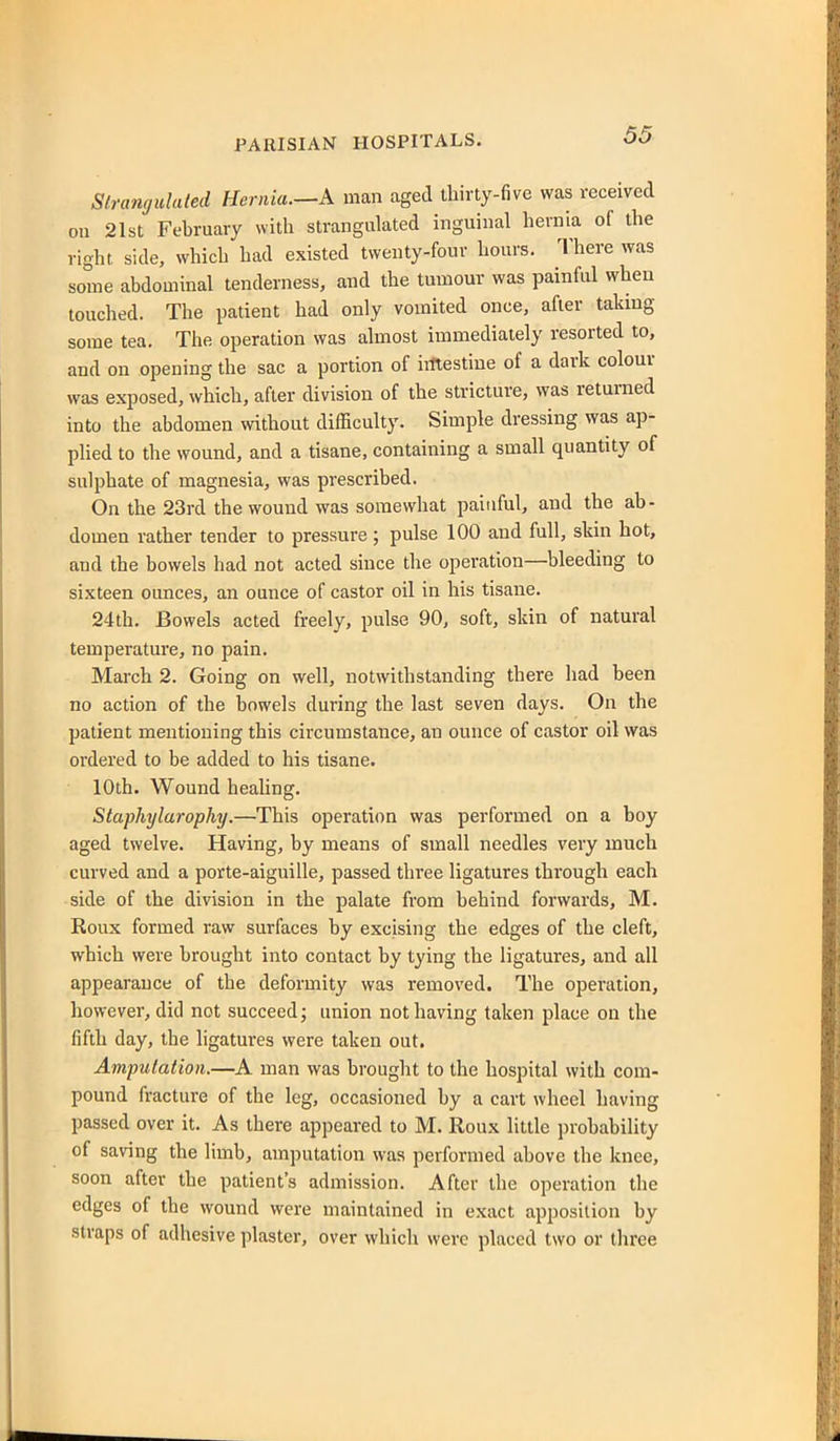 Stramjulaled Hernia.—k man aged tliirty-five was received on 21st February with strangulated inguinal hernia of the right, side, which had existed twenty-four hours. There was some abdominal tenderness, and the tumour was painful when touched. The patient had only vomited once, after takmg some tea. The operation was almost immediately resorted to, and on opening the sac a portion of iittestine of a dark colour was exposed, which, after division of the stricture, was returned into the abdomen without difficulty. Simple dressing was ap- plied to the wound, and a tisane, containing a small quantity of sulphate of magnesia, was prescribed. On the 23rd the wound was somewhat painful, and the ab- domen rather tender to pressure ; pulse 100 and full, skin hot, and the bowels had not acted since the operation—bleeding to sixteen ounces, an ounce of castor oil in his tisane. 24th. Bowels acted freely, pulse 90, soft, skin of natural temperature, no pain. March 2. Going on well, notwithstanding there had been no action of the bowels during the last seven days. On the patient mentioning this circumstance, an ounce of castor oil was ordered to be added to his tisane. 10th. Wound healing. Staphylarophy.—This operation was performed on a boy aged twelve. Having, by means of small needles very much curved and a porte-aiguille, passed three ligatures through each side of the division in the palate from behind forwards, M. Roux formed raw surfaces by excising the edges of the cleft, which were brought into contact by tying the ligatures, and all appearance of the deformity was removed. The operation, however, did not succeed; union not having taken place on the fifth day, the ligatures were taken out. Amputation.—A man was brought to the hospital with com- pound fracture of the leg, occasioned by a cart wheel having passed over it. As there appeared to M. Roux little probability of saving the limb, amputation was performed above the knee, soon after the patient's admission. After the operation the edges of the wound were maintained in exact apposition by straps of adhesive plaster, over which were placed two or three