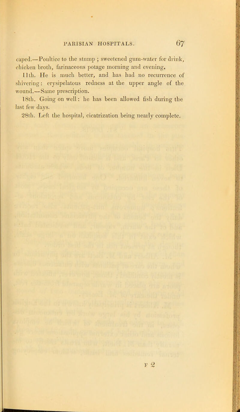 caped.—Poultice to the stump ; sweetened guni-watev for drinlc, cliicken brotli, farinaceous potage morning and evening. 11th. He is much better, and has had no recurrence of shivering: erysipelatous redness at the ujjper angle of the wound.—Same prescription. 18th. Going on well: he has been allowed fish during the last few days. 28th. Tieft the hospital, cicatrization being nearly complete. F 2