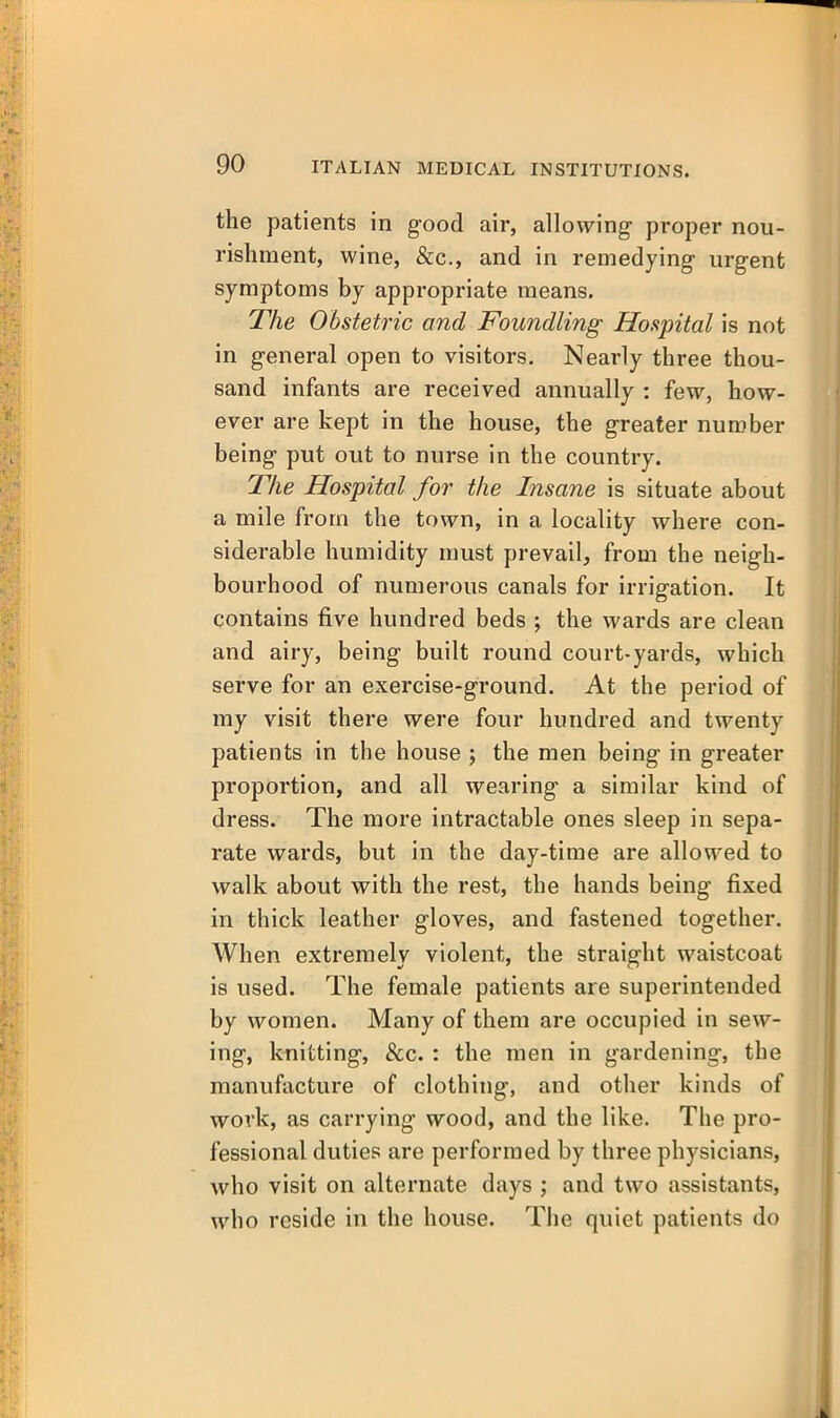 the patients in good air, allowing- proper nou- rishment, wine, &c., and in remedying urgent symptoms by appropriate means. The Obstetric and Foundling Hospital is not in general open to visitors. Nearly three thou- sand infants are received annually : few, how- ever are kept in the house, the greater number being put out to nurse in the country. The Hospital for the Insane is situate about a mile from the town, in a locality where con- siderable humidity must prevail, from the neigh- bourhood of numerous canals for irrigation. It contains five hundred beds ; the wards are clean and airy, being built round court-yards, which serve for an exercise-ground. At the period of my visit there were four hundred and twenty patients in the house ; the men being in greater proportion, and all wearing a similar kind of dress. The more intractable ones sleep in sepa- rate wards, but in the day-time are allowed to walk about with the rest, the hands being fixed in thick leather gloves, and fastened together. When extremely violent, the straight waistcoat is used. The female patients are superintended by women. Many of them are occupied in sew- ing, knitting, &c. : the men in gardening, the manufacture of clothing, and other kinds of work, as carrying wood, and the like. The pro- fessional duties are performed by three physicians, who visit on alternate days ; and two assistants, who reside in the house. Tiie quiet patients do